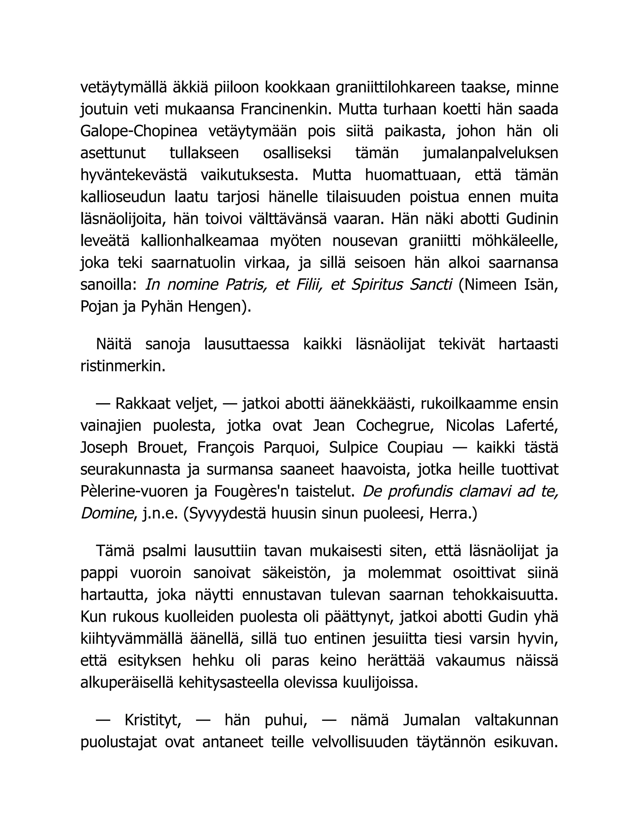 vetäytymällä äkkiä piiloon kookkaan graniittilohkareen taakse, minne
joutuin veti mukaansa Francinenkin. Mutta turhaan koetti hän saada
Galope-Chopinea vetäytymään pois siitä paikasta, johon hän oli
asettunut tullakseen osalliseksi tämän jumalanpalveluksen
hyväntekevästä vaikutuksesta. Mutta huomattuaan, että tämän
kallioseudun laatu tarjosi hänelle tilaisuuden poistua ennen muita
läsnäolijoita, hän toivoi välttävänsä vaaran. Hän näki abotti Gudinin
leveätä kallionhalkeamaa myöten nousevan graniitti möhkäleelle,
joka teki saarnatuolin virkaa, ja sillä seisoen hän alkoi saarnansa
sanoilla: In nomine Patris, et Filii, et Spiritus Sancti (Nimeen Isän,
Pojan ja Pyhän Hengen).
Näitä sanoja lausuttaessa kaikki läsnäolijat tekivät hartaasti
ristinmerkin.
— Rakkaat veljet, — jatkoi abotti äänekkäästi, rukoilkaamme ensin
vainajien puolesta, jotka ovat Jean Cochegrue, Nicolas Laferté,
Joseph Brouet, François Parquoi, Sulpice Coupiau — kaikki tästä
seurakunnasta ja surmansa saaneet haavoista, jotka heille tuottivat
Pèlerine-vuoren ja Fougères'n taistelut. De profundis clamavi ad te,
Domine, j.n.e. (Syvyydestä huusin sinun puoleesi, Herra.)
Tämä psalmi lausuttiin tavan mukaisesti siten, että läsnäolijat ja
pappi vuoroin sanoivat säkeistön, ja molemmat osoittivat siinä
hartautta, joka näytti ennustavan tulevan saarnan tehokkaisuutta.
Kun rukous kuolleiden puolesta oli päättynyt, jatkoi abotti Gudin yhä
kiihtyvämmällä äänellä, sillä tuo entinen jesuiitta tiesi varsin hyvin,
että esityksen hehku oli paras keino herättää vakaumus näissä
alkuperäisellä kehitysasteella olevissa kuulijoissa.
— Kristityt, — hän puhui, — nämä Jumalan valtakunnan
puolustajat ovat antaneet teille velvollisuuden täytännön esikuvan.
 