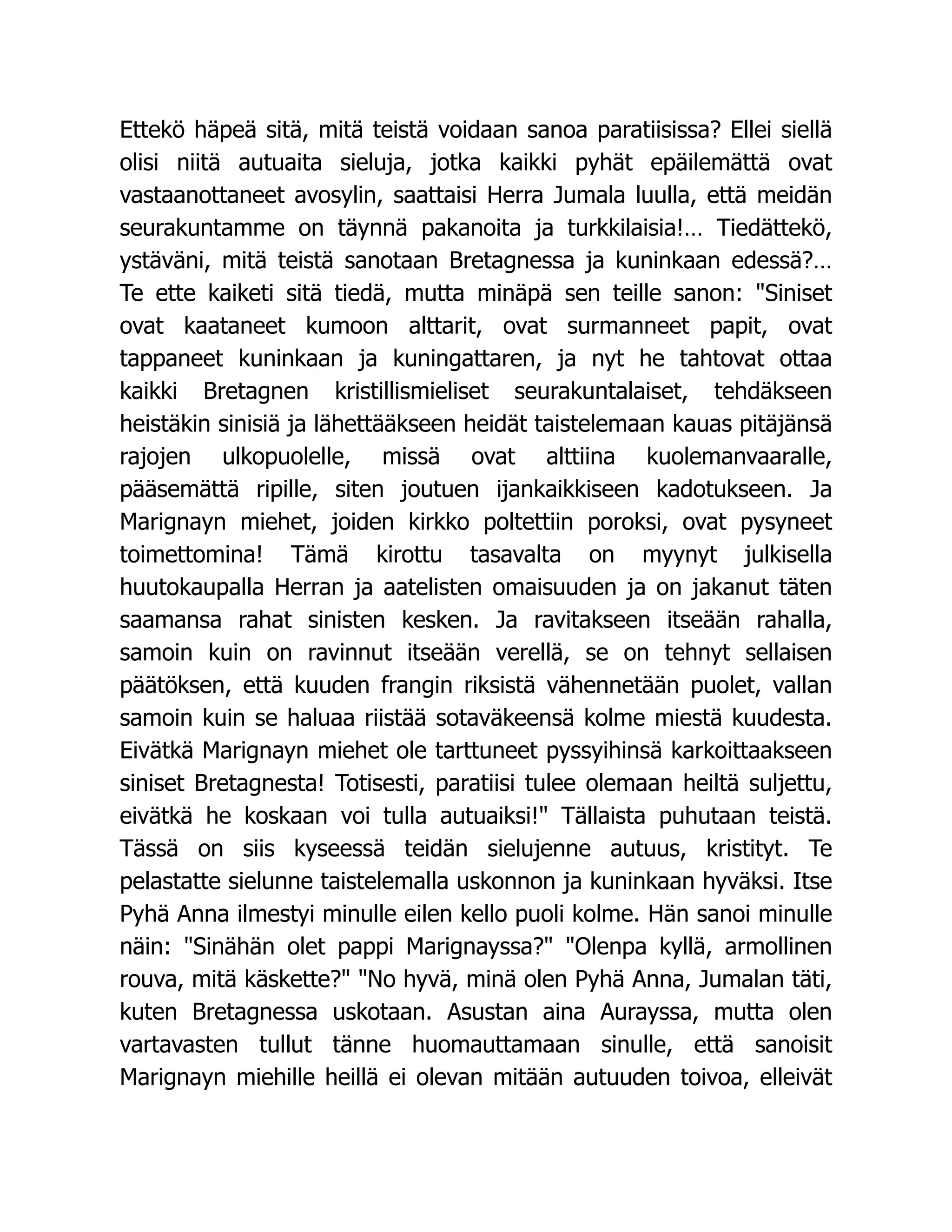 Ettekö häpeä sitä, mitä teistä voidaan sanoa paratiisissa? Ellei siellä
olisi niitä autuaita sieluja, jotka kaikki pyhät epäilemättä ovat
vastaanottaneet avosylin, saattaisi Herra Jumala luulla, että meidän
seurakuntamme on täynnä pakanoita ja turkkilaisia!… Tiedättekö,
ystäväni, mitä teistä sanotaan Bretagnessa ja kuninkaan edessä?…
Te ette kaiketi sitä tiedä, mutta minäpä sen teille sanon: Siniset
ovat kaataneet kumoon alttarit, ovat surmanneet papit, ovat
tappaneet kuninkaan ja kuningattaren, ja nyt he tahtovat ottaa
kaikki Bretagnen kristillismieliset seurakuntalaiset, tehdäkseen
heistäkin sinisiä ja lähettääkseen heidät taistelemaan kauas pitäjänsä
rajojen ulkopuolelle, missä ovat alttiina kuolemanvaaralle,
pääsemättä ripille, siten joutuen ijankaikkiseen kadotukseen. Ja
Marignayn miehet, joiden kirkko poltettiin poroksi, ovat pysyneet
toimettomina! Tämä kirottu tasavalta on myynyt julkisella
huutokaupalla Herran ja aatelisten omaisuuden ja on jakanut täten
saamansa rahat sinisten kesken. Ja ravitakseen itseään rahalla,
samoin kuin on ravinnut itseään verellä, se on tehnyt sellaisen
päätöksen, että kuuden frangin riksistä vähennetään puolet, vallan
samoin kuin se haluaa riistää sotaväkeensä kolme miestä kuudesta.
Eivätkä Marignayn miehet ole tarttuneet pyssyihinsä karkoittaakseen
siniset Bretagnesta! Totisesti, paratiisi tulee olemaan heiltä suljettu,
eivätkä he koskaan voi tulla autuaiksi! Tällaista puhutaan teistä.
Tässä on siis kyseessä teidän sielujenne autuus, kristityt. Te
pelastatte sielunne taistelemalla uskonnon ja kuninkaan hyväksi. Itse
Pyhä Anna ilmestyi minulle eilen kello puoli kolme. Hän sanoi minulle
näin: Sinähän olet pappi Marignayssa? Olenpa kyllä, armollinen
rouva, mitä käskette? No hyvä, minä olen Pyhä Anna, Jumalan täti,
kuten Bretagnessa uskotaan. Asustan aina Aurayssa, mutta olen
vartavasten tullut tänne huomauttamaan sinulle, että sanoisit
Marignayn miehille heillä ei olevan mitään autuuden toivoa, elleivät
 