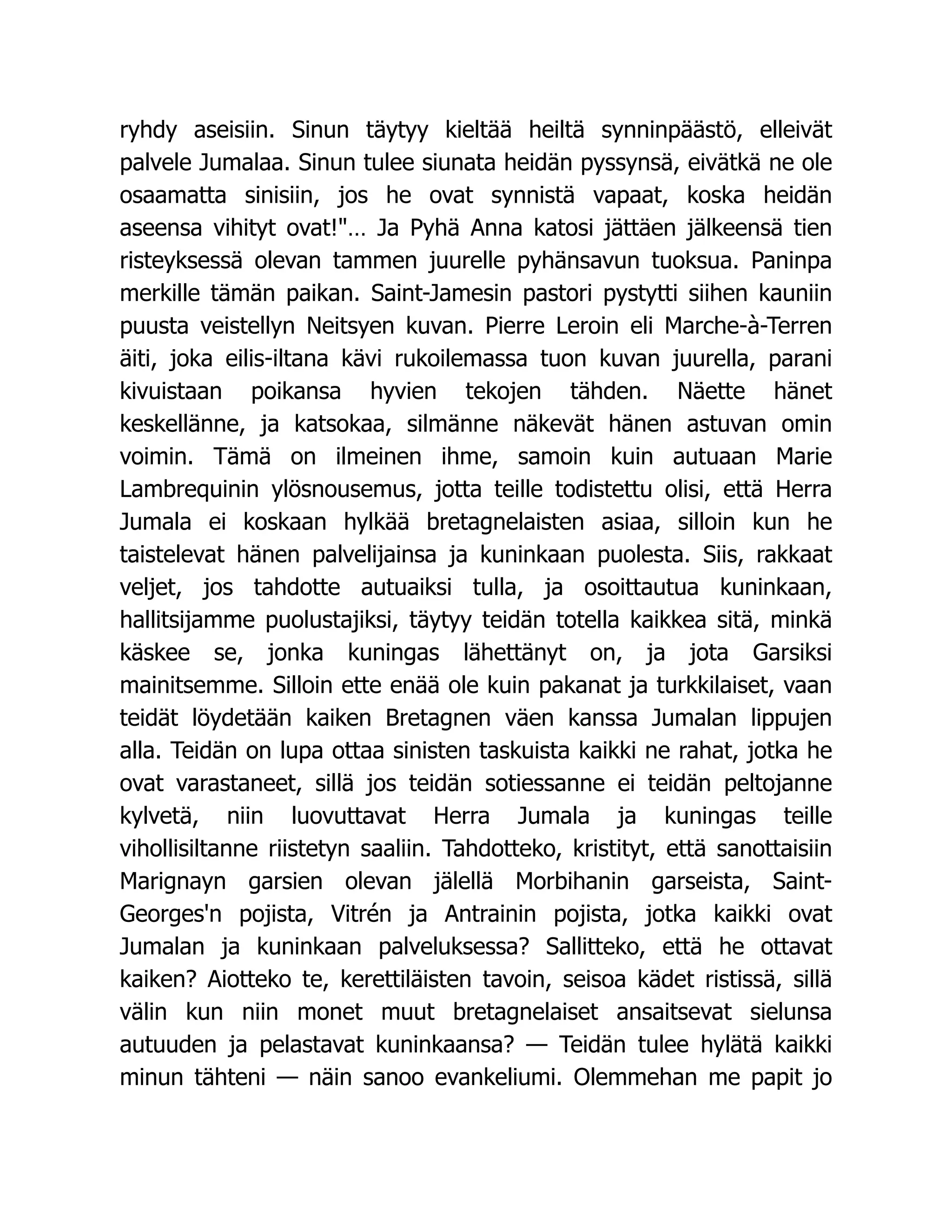 ryhdy aseisiin. Sinun täytyy kieltää heiltä synninpäästö, elleivät
palvele Jumalaa. Sinun tulee siunata heidän pyssynsä, eivätkä ne ole
osaamatta sinisiin, jos he ovat synnistä vapaat, koska heidän
aseensa vihityt ovat!… Ja Pyhä Anna katosi jättäen jälkeensä tien
risteyksessä olevan tammen juurelle pyhänsavun tuoksua. Paninpa
merkille tämän paikan. Saint-Jamesin pastori pystytti siihen kauniin
puusta veistellyn Neitsyen kuvan. Pierre Leroin eli Marche-à-Terren
äiti, joka eilis-iltana kävi rukoilemassa tuon kuvan juurella, parani
kivuistaan poikansa hyvien tekojen tähden. Näette hänet
keskellänne, ja katsokaa, silmänne näkevät hänen astuvan omin
voimin. Tämä on ilmeinen ihme, samoin kuin autuaan Marie
Lambrequinin ylösnousemus, jotta teille todistettu olisi, että Herra
Jumala ei koskaan hylkää bretagnelaisten asiaa, silloin kun he
taistelevat hänen palvelijainsa ja kuninkaan puolesta. Siis, rakkaat
veljet, jos tahdotte autuaiksi tulla, ja osoittautua kuninkaan,
hallitsijamme puolustajiksi, täytyy teidän totella kaikkea sitä, minkä
käskee se, jonka kuningas lähettänyt on, ja jota Garsiksi
mainitsemme. Silloin ette enää ole kuin pakanat ja turkkilaiset, vaan
teidät löydetään kaiken Bretagnen väen kanssa Jumalan lippujen
alla. Teidän on lupa ottaa sinisten taskuista kaikki ne rahat, jotka he
ovat varastaneet, sillä jos teidän sotiessanne ei teidän peltojanne
kylvetä, niin luovuttavat Herra Jumala ja kuningas teille
vihollisiltanne riistetyn saaliin. Tahdotteko, kristityt, että sanottaisiin
Marignayn garsien olevan jälellä Morbihanin garseista, Saint-
Georges'n pojista, Vitrén ja Antrainin pojista, jotka kaikki ovat
Jumalan ja kuninkaan palveluksessa? Sallitteko, että he ottavat
kaiken? Aiotteko te, kerettiläisten tavoin, seisoa kädet ristissä, sillä
välin kun niin monet muut bretagnelaiset ansaitsevat sielunsa
autuuden ja pelastavat kuninkaansa? — Teidän tulee hylätä kaikki
minun tähteni — näin sanoo evankeliumi. Olemmehan me papit jo
 