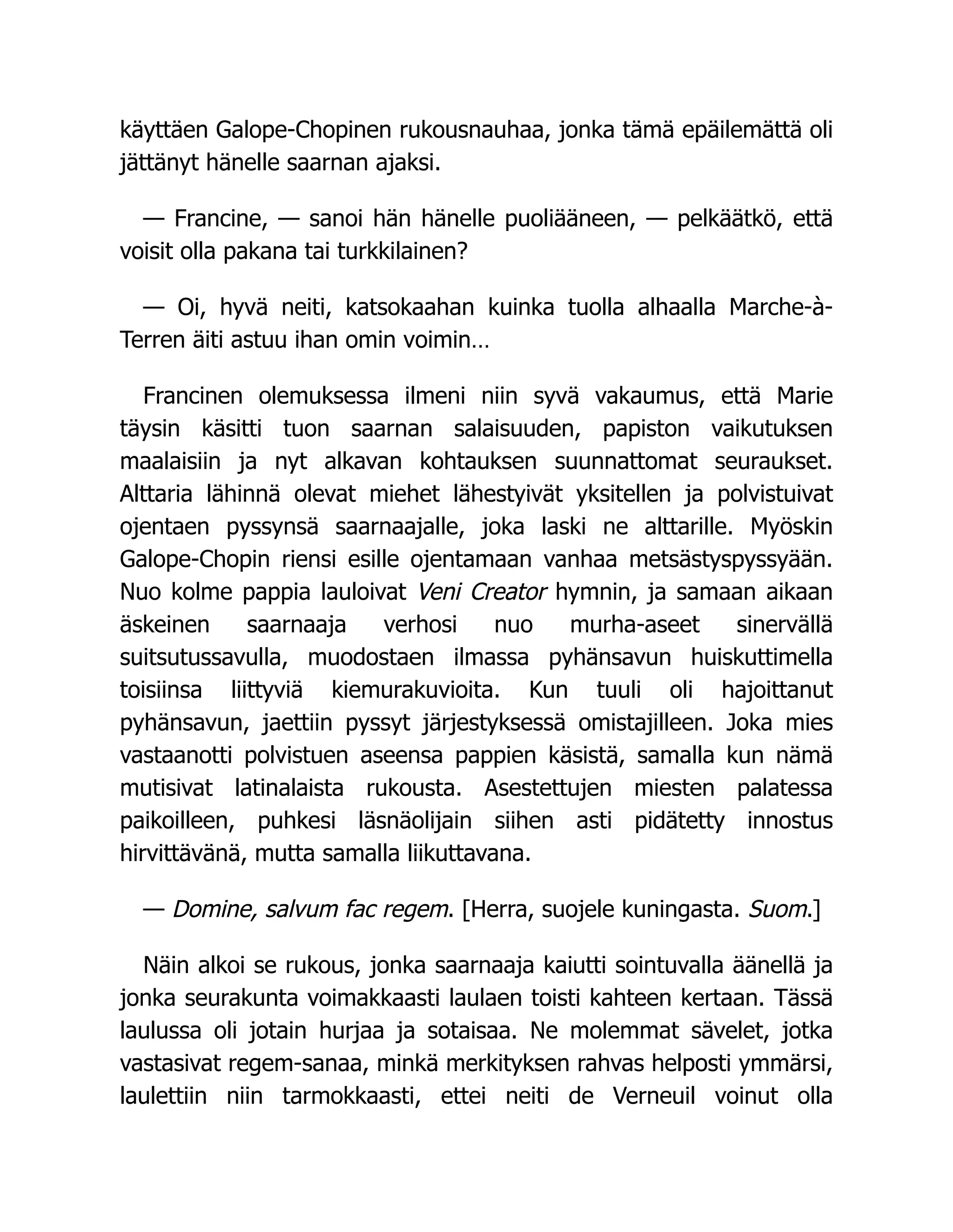 käyttäen Galope-Chopinen rukousnauhaa, jonka tämä epäilemättä oli
jättänyt hänelle saarnan ajaksi.
— Francine, — sanoi hän hänelle puoliääneen, — pelkäätkö, että
voisit olla pakana tai turkkilainen?
— Oi, hyvä neiti, katsokaahan kuinka tuolla alhaalla Marche-à-
Terren äiti astuu ihan omin voimin…
Francinen olemuksessa ilmeni niin syvä vakaumus, että Marie
täysin käsitti tuon saarnan salaisuuden, papiston vaikutuksen
maalaisiin ja nyt alkavan kohtauksen suunnattomat seuraukset.
Alttaria lähinnä olevat miehet lähestyivät yksitellen ja polvistuivat
ojentaen pyssynsä saarnaajalle, joka laski ne alttarille. Myöskin
Galope-Chopin riensi esille ojentamaan vanhaa metsästyspyssyään.
Nuo kolme pappia lauloivat Veni Creator hymnin, ja samaan aikaan
äskeinen saarnaaja verhosi nuo murha-aseet sinervällä
suitsutussavulla, muodostaen ilmassa pyhänsavun huiskuttimella
toisiinsa liittyviä kiemurakuvioita. Kun tuuli oli hajoittanut
pyhänsavun, jaettiin pyssyt järjestyksessä omistajilleen. Joka mies
vastaanotti polvistuen aseensa pappien käsistä, samalla kun nämä
mutisivat latinalaista rukousta. Asestettujen miesten palatessa
paikoilleen, puhkesi läsnäolijain siihen asti pidätetty innostus
hirvittävänä, mutta samalla liikuttavana.
— Domine, salvum fac regem. [Herra, suojele kuningasta. Suom.]
Näin alkoi se rukous, jonka saarnaaja kaiutti sointuvalla äänellä ja
jonka seurakunta voimakkaasti laulaen toisti kahteen kertaan. Tässä
laulussa oli jotain hurjaa ja sotaisaa. Ne molemmat sävelet, jotka
vastasivat regem-sanaa, minkä merkityksen rahvas helposti ymmärsi,
laulettiin niin tarmokkaasti, ettei neiti de Verneuil voinut olla
 