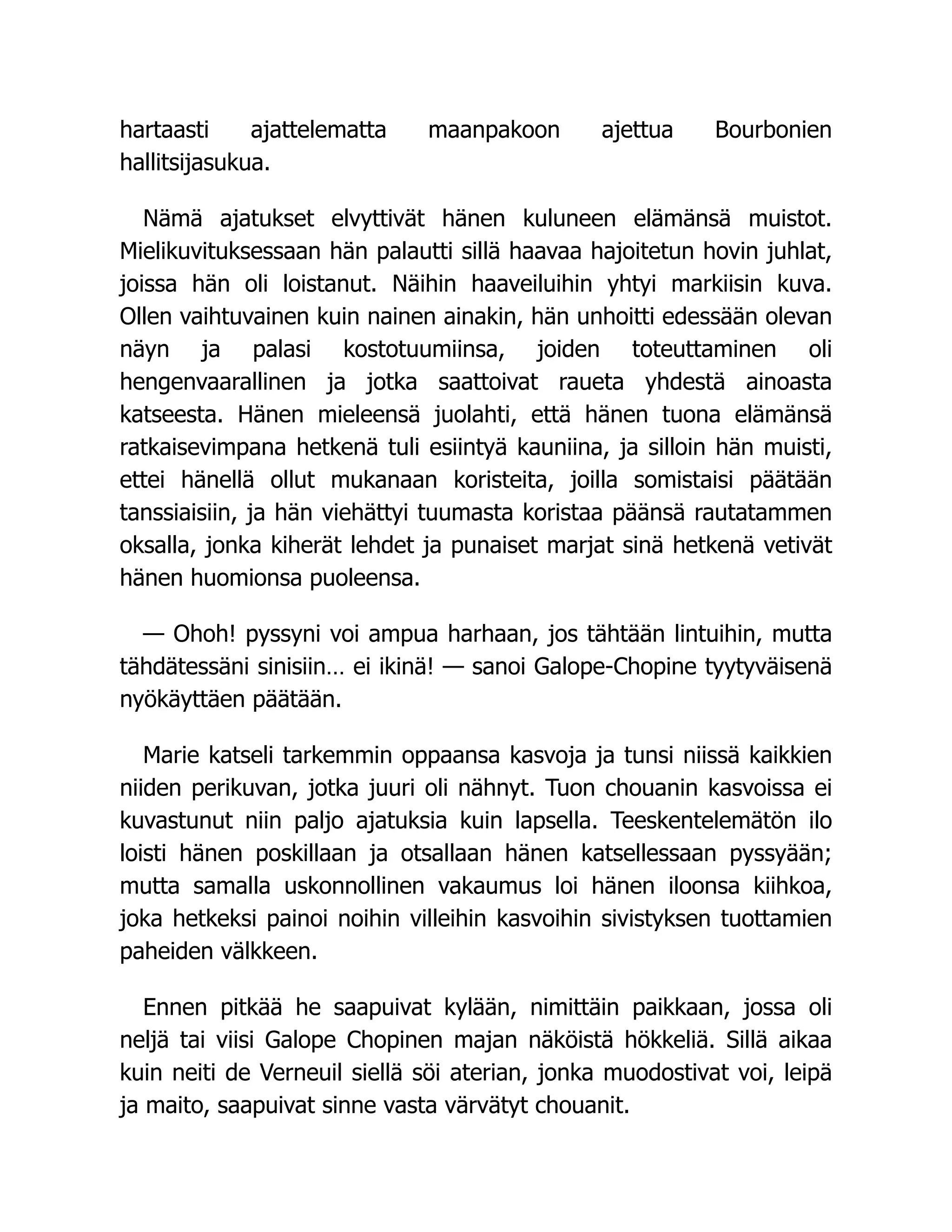 hartaasti ajattelematta maanpakoon ajettua Bourbonien
hallitsijasukua.
Nämä ajatukset elvyttivät hänen kuluneen elämänsä muistot.
Mielikuvituksessaan hän palautti sillä haavaa hajoitetun hovin juhlat,
joissa hän oli loistanut. Näihin haaveiluihin yhtyi markiisin kuva.
Ollen vaihtuvainen kuin nainen ainakin, hän unhoitti edessään olevan
näyn ja palasi kostotuumiinsa, joiden toteuttaminen oli
hengenvaarallinen ja jotka saattoivat raueta yhdestä ainoasta
katseesta. Hänen mieleensä juolahti, että hänen tuona elämänsä
ratkaisevimpana hetkenä tuli esiintyä kauniina, ja silloin hän muisti,
ettei hänellä ollut mukanaan koristeita, joilla somistaisi päätään
tanssiaisiin, ja hän viehättyi tuumasta koristaa päänsä rautatammen
oksalla, jonka kiherät lehdet ja punaiset marjat sinä hetkenä vetivät
hänen huomionsa puoleensa.
— Ohoh! pyssyni voi ampua harhaan, jos tähtään lintuihin, mutta
tähdätessäni sinisiin… ei ikinä! — sanoi Galope-Chopine tyytyväisenä
nyökäyttäen päätään.
Marie katseli tarkemmin oppaansa kasvoja ja tunsi niissä kaikkien
niiden perikuvan, jotka juuri oli nähnyt. Tuon chouanin kasvoissa ei
kuvastunut niin paljo ajatuksia kuin lapsella. Teeskentelemätön ilo
loisti hänen poskillaan ja otsallaan hänen katsellessaan pyssyään;
mutta samalla uskonnollinen vakaumus loi hänen iloonsa kiihkoa,
joka hetkeksi painoi noihin villeihin kasvoihin sivistyksen tuottamien
paheiden välkkeen.
Ennen pitkää he saapuivat kylään, nimittäin paikkaan, jossa oli
neljä tai viisi Galope Chopinen majan näköistä hökkeliä. Sillä aikaa
kuin neiti de Verneuil siellä söi aterian, jonka muodostivat voi, leipä
ja maito, saapuivat sinne vasta värvätyt chouanit.
 