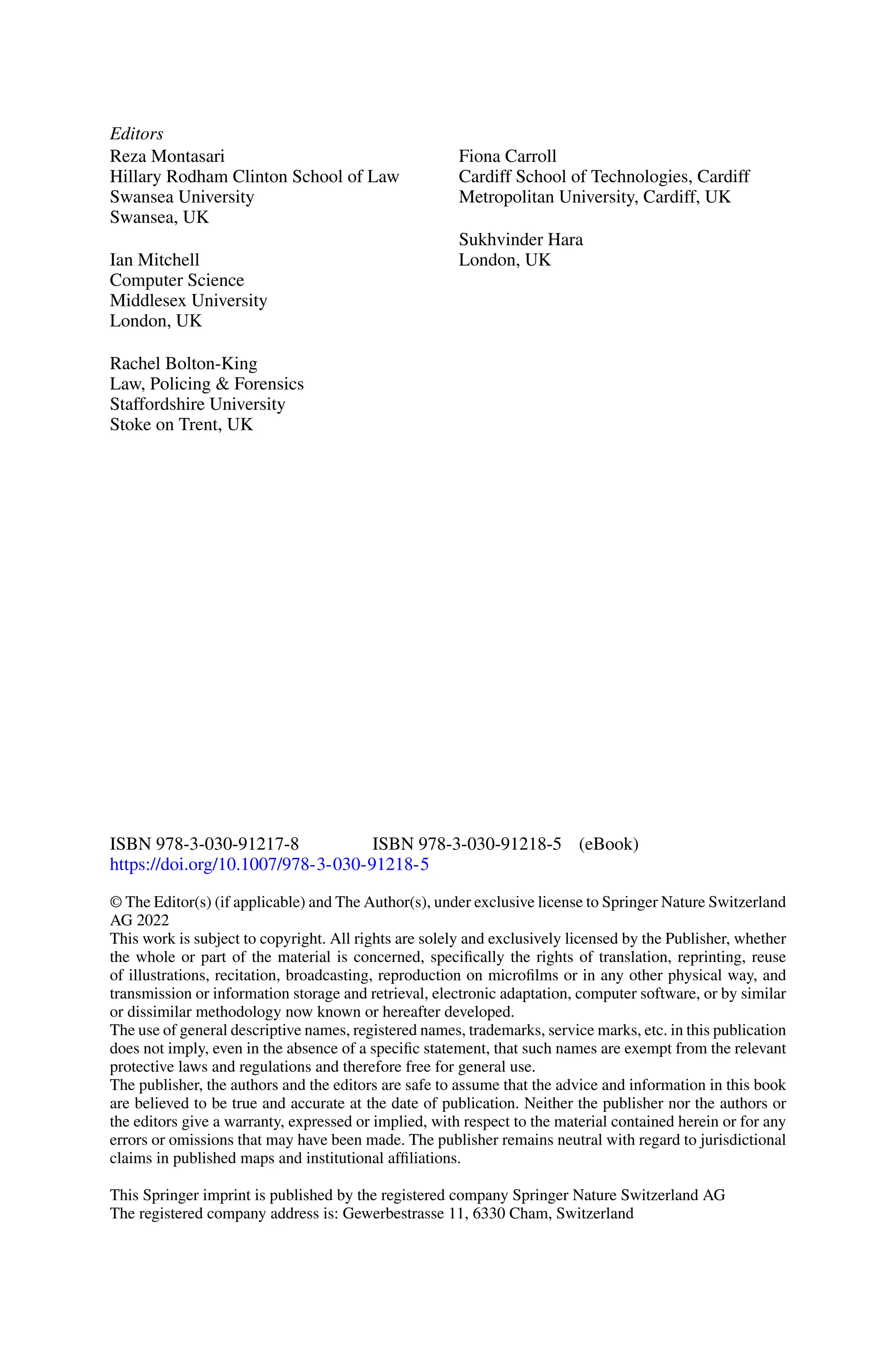 Editors
Reza Montasari
Hillary Rodham Clinton School of Law
Swansea University
Swansea, UK
Fiona Carroll
Cardiff School of Technologies, Cardiff
Metropolitan University, Cardiff, UK
Ian Mitchell
Computer Science
Middlesex University
London, UK
Sukhvinder Hara
London, UK
Rachel Bolton-King
Law, Policing & Forensics
Staffordshire University
Stoke on Trent, UK
ISBN 978-3-030-91217-8 ISBN 978-3-030-91218-5 (eBook)
https://doi.org/10.1007/978-3-030-91218-5
© The Editor(s) (if applicable) and The Author(s), under exclusive license to Springer Nature Switzerland
AG 2022
This work is subject to copyright. All rights are solely and exclusively licensed by the Publisher, whether
the whole or part of the material is concerned, specifically the rights of translation, reprinting, reuse
of illustrations, recitation, broadcasting, reproduction on microfilms or in any other physical way, and
transmission or information storage and retrieval, electronic adaptation, computer software, or by similar
or dissimilar methodology now known or hereafter developed.
The use of general descriptive names, registered names, trademarks, service marks, etc. in this publication
does not imply, even in the absence of a specific statement, that such names are exempt from the relevant
protective laws and regulations and therefore free for general use.
The publisher, the authors and the editors are safe to assume that the advice and information in this book
are believed to be true and accurate at the date of publication. Neither the publisher nor the authors or
the editors give a warranty, expressed or implied, with respect to the material contained herein or for any
errors or omissions that may have been made. The publisher remains neutral with regard to jurisdictional
claims in published maps and institutional affiliations.
This Springer imprint is published by the registered company Springer Nature Switzerland AG
The registered company address is: Gewerbestrasse 11, 6330 Cham, Switzerland
 