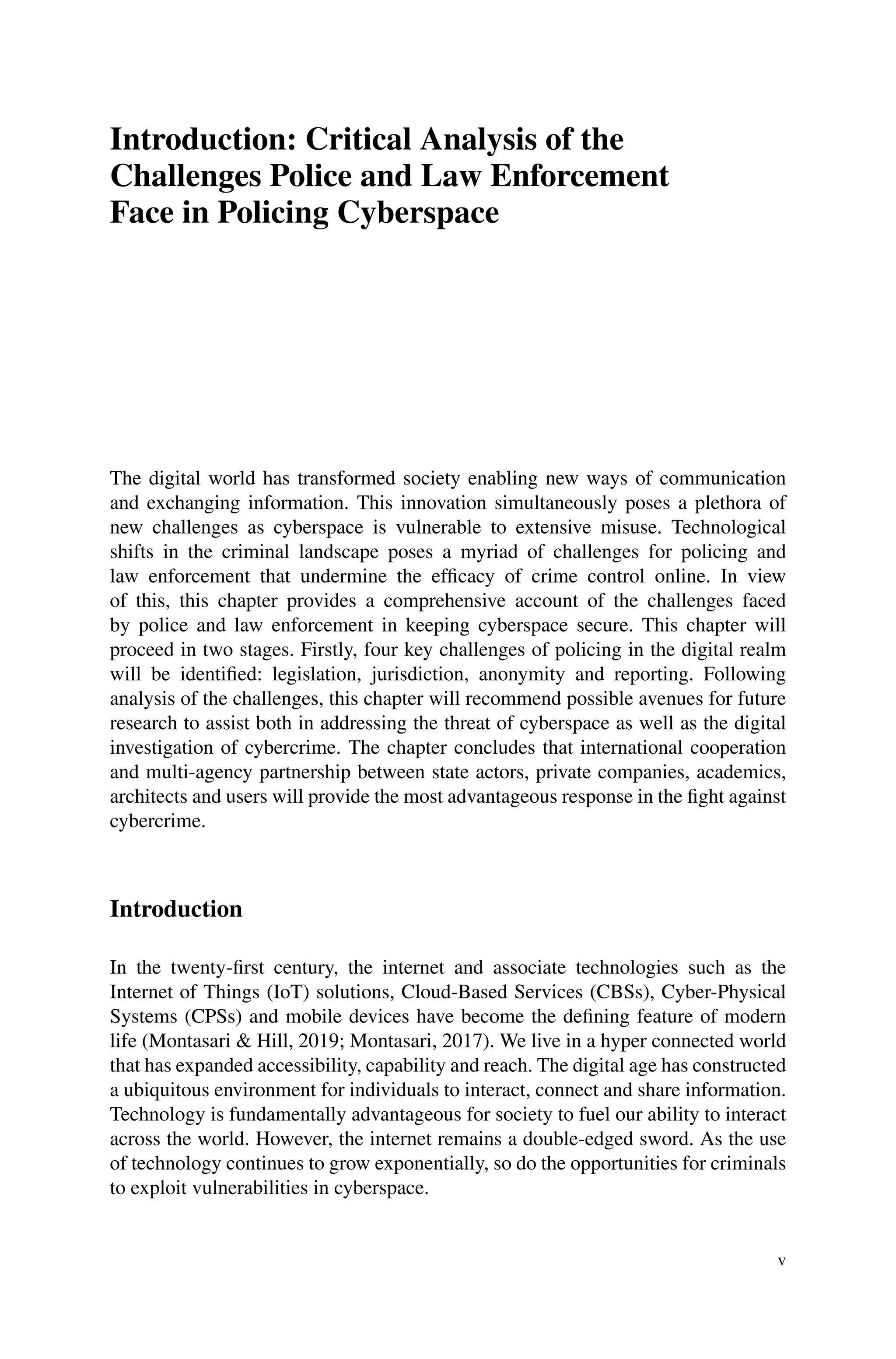 Introduction: Critical Analysis of the
Challenges Police and Law Enforcement
Face in Policing Cyberspace
The digital world has transformed society enabling new ways of communication
and exchanging information. This innovation simultaneously poses a plethora of
new challenges as cyberspace is vulnerable to extensive misuse. Technological
shifts in the criminal landscape poses a myriad of challenges for policing and
law enforcement that undermine the efficacy of crime control online. In view
of this, this chapter provides a comprehensive account of the challenges faced
by police and law enforcement in keeping cyberspace secure. This chapter will
proceed in two stages. Firstly, four key challenges of policing in the digital realm
will be identified: legislation, jurisdiction, anonymity and reporting. Following
analysis of the challenges, this chapter will recommend possible avenues for future
research to assist both in addressing the threat of cyberspace as well as the digital
investigation of cybercrime. The chapter concludes that international cooperation
and multi-agency partnership between state actors, private companies, academics,
architects and users will provide the most advantageous response in the fight against
cybercrime.
Introduction
In the twenty-first century, the internet and associate technologies such as the
Internet of Things (IoT) solutions, Cloud-Based Services (CBSs), Cyber-Physical
Systems (CPSs) and mobile devices have become the defining feature of modern
life (Montasari & Hill, 2019; Montasari, 2017). We live in a hyper connected world
that has expanded accessibility, capability and reach. The digital age has constructed
a ubiquitous environment for individuals to interact, connect and share information.
Technology is fundamentally advantageous for society to fuel our ability to interact
across the world. However, the internet remains a double-edged sword. As the use
of technology continues to grow exponentially, so do the opportunities for criminals
to exploit vulnerabilities in cyberspace.
v
 