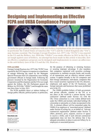  GLOBAL PERSPECTIVE 
THE CHARTERED ACCOUNTANT may 2013 109www.icai.org
Designing and Implementing an Effective
FCPA and UKBA Compliance Program
As India Inc goes global, compliance with anti-bribery legislations of the developed countries,
in particular the United States of America (the “US”) and the United Kingdom (the “UK”),
may become essential. The Foreign Corrupt Practices Act, 1977 ( the “FCPA”) was enacted
in the US and the Bribery Act, 2010 (the “UKBA”) was made effective in 2011 in the UK, to
act tough against cases of bribery. An attempt has been made in this article to describe, how
an effective compliance program can be designed and implemented, to ensure an adherence
to the anti-bribery laws of the US and the UK. Read on…
Paras Kumar Jain
(The author is a Company
Secretary, who may be
reached at paraskumar.j@
nuziveeduseeds.com.)
FCPA and UKBA
Foreign Corrupt PracticesAct, 1977 ( the “FCPA”) was
enacted by the US Congress in response to a maelstrom
of outrage following the report by the Watergate
Special Prosecutor that US corporations were bribing
government officials in foreign lands. Following the
pressure mounted by the Organisation for Economic
Cooperation and Development and the US to act tough
against the bribery, the UK Parliament passed the
Bribery Act 2010 (the “UKBA”) and brought the same
into force from 1st July, 2011.
The FCPA prohibits direct or indirect bribing of
foreign public officials, political parties or politicians,
for the purpose of obtaining or retaining business
or securing improper advantage. It also mandates
that companies registered with securities exchange
commission to maintain accurate books and records
of all transactions and an effective internal control
system. It applies broadly to the US companies and
their foreign subsidiaries, individuals, companies that
have issued securities registered in the US, directors,
employees and agents of the US businesses, and
foreign nationals and businesses that cause prohibited
acts in the US.
The UKBA prohibits bribery of both government
and private officials, whether in the UK or at
any place in the world by a person having ‘close
connection’ [defined under Section 12] with the
UK. Close connection is a very widely defined term
under the UKBA and includes individual holding UK
citizenship or nationality or a body incorporated in the
UK. A criminal offence will be committed under the
UKBA if an employee or ‘associated person’ [defined
under Section 8] acting for, or on behalf of, ‘relevant
commercial organisation’ [defined under Section 7]
offers, promises, gives, requests, receives or agrees
to receive a bribe; and if such relevant commercial
organisation does not have the defense that it has
adequate procedures in place to prevent bribery by its
employees or associated persons.
1765
 