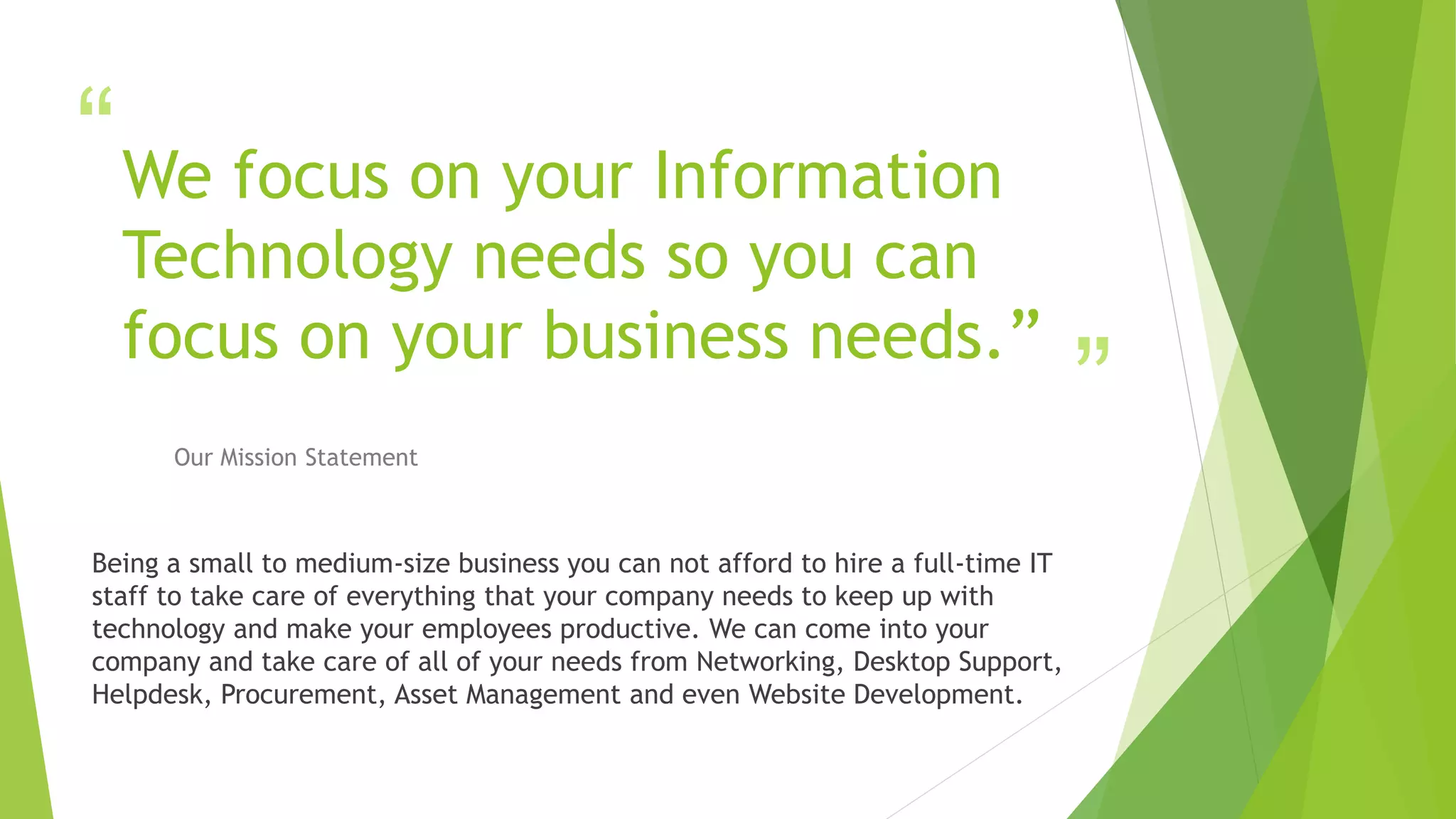 “
”
We focus on your Information
Technology needs so you can
focus on your business needs.”
Our Mission Statement
Being a small to medium-size business you can not afford to hire a full-time IT
staff to take care of everything that your company needs to keep up with
technology and make your employees productive. We can come into your
company and take care of all of your needs from Networking, Desktop Support,
Helpdesk, Procurement, Asset Management and even Website Development.
 