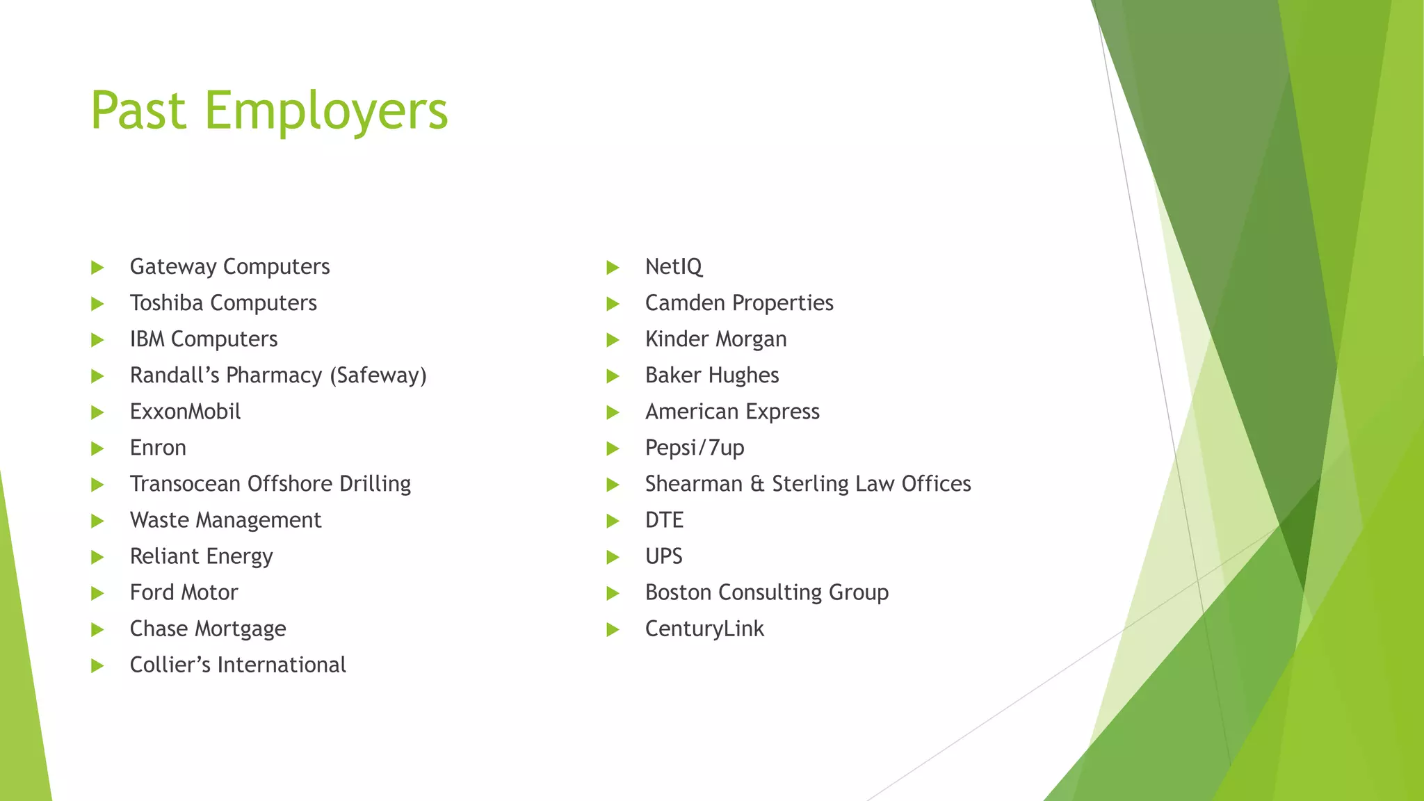 Past Employers
 Gateway Computers
 Toshiba Computers
 IBM Computers
 Randall’s Pharmacy (Safeway)
 ExxonMobil
 Enron
 Transocean Offshore Drilling
 Waste Management
 Reliant Energy
 Ford Motor
 Chase Mortgage
 Collier’s International
 NetIQ
 Camden Properties
 Kinder Morgan
 Baker Hughes
 American Express
 Pepsi/7up
 Shearman & Sterling Law Offices
 DTE
 UPS
 Boston Consulting Group
 CenturyLink
 