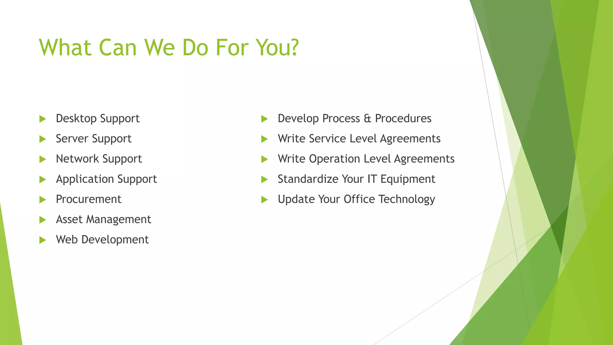 What Can We Do For You?
 Desktop Support
 Server Support
 Network Support
 Application Support
 Procurement
 Asset Management
 Web Development
 Develop Process & Procedures
 Write Service Level Agreements
 Write Operation Level Agreements
 Standardize Your IT Equipment
 Update Your Office Technology
 