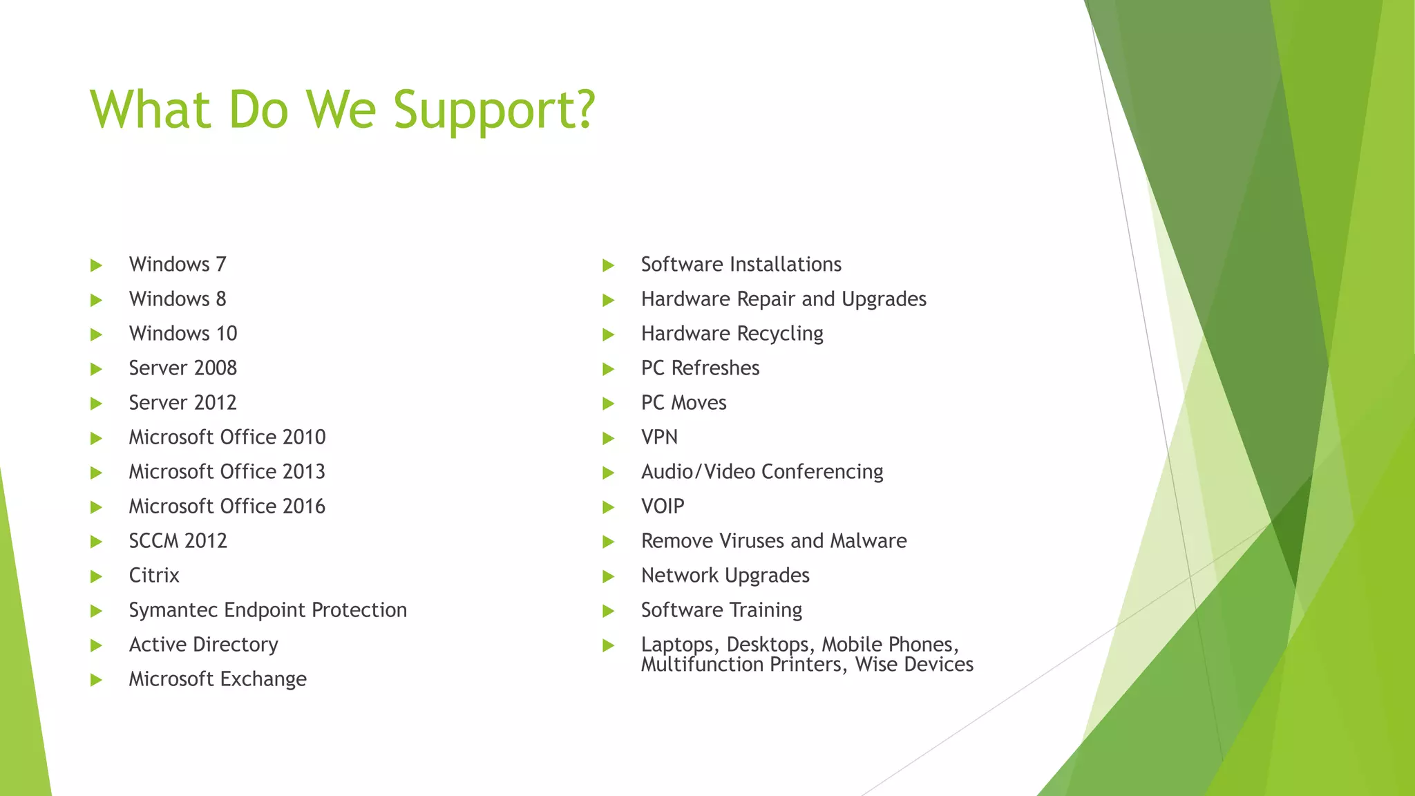 What Do We Support?
 Windows 7
 Windows 8
 Windows 10
 Server 2008
 Server 2012
 Microsoft Office 2010
 Microsoft Office 2013
 Microsoft Office 2016
 SCCM 2012
 Citrix
 Symantec Endpoint Protection
 Active Directory
 Microsoft Exchange
 Software Installations
 Hardware Repair and Upgrades
 Hardware Recycling
 PC Refreshes
 PC Moves
 VPN
 Audio/Video Conferencing
 VOIP
 Remove Viruses and Malware
 Network Upgrades
 Software Training
 Laptops, Desktops, Mobile Phones,
Multifunction Printers, Wise Devices
 