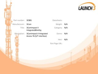 Part number: 3C881 Datasheets:
Manufacturer: 3Com Weight: N/A
Title: 3ComImpact II
Integrated&hellip;
Category: N/A
Description: 3ComImpact II Integrated
Access TA (S/T interface)
Genre: N/A
Heci: N/A
Part Page URL:
 