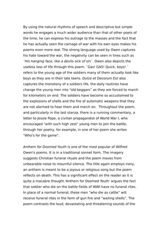By using the natural rhythms of speech and descriptive but simple
words he engages a much wider audience than that of other poets of
the time, he can express his outrage to the masses and the fact that
he has actually seen the carnage of war with his own eyes makes his
poems even more real. The strong language used by Owen captures
his hate toward the war, the negativity can be seen in lines such as
¨His hanging face, like a devils sick of sin¨. Owen also depicts the
useless loss of life through this poem. ¨Gas! GAS! Quick, boys! ¨
refers to the young age of the soldiers many of them actually look like
boys as they are in their late teens. Dulce et Decorum Est also
captures the monotony of a soldiers life, the daily routines have
change the young men into “old beggars” as they are forced to march
for kilometers on end. The soldiers have become so accustomed to
the explosions of shells and the fire of automatic weapons that they
are not alarmed to hear them and march on. Throughout the poem,
and particularly in the last stanza, there is a running commentary, a
letter to Jessie Pope, a civilian propagandist of World War I, who
encouraged "with such high zest" young men to join the battle,
through her poetry, for example, in one of her poem she writes
"Who's for the game".
Anthem for Doomed Youth is one of the most popular of Wilfred
Owen's poems. It is in a traditional sonnet form. The imagery
suggests Christian funeral rituals and the poem moves from
unbearable noise to mournful silence. The title again employs irony,
an anthem is meant to be a joyous or religious song but the poem
reflects on death. This has a significant effect on the reader as it is
quite a macabre thought.'Anthem for Doomed Youth' argues the fact
that soldier who die on the battle fields of WWI have no funeral rites.
In place of a normal funeral, these men “who die as cattle” will
receive funeral rites in the form of gun fire and “wailing shells”. The
poem contrasts the loud, devastating and threatening sounds of the
 