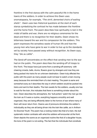 frontline in the first stanza with the calm peaceful life in the home
towns of the soldiers. In order to achieve this Owen uses
onomatopoeia, for example, “The shrill, demented choirs of wailing
shells”. Owen uses two rhetorical questions at the start of each
stanza symbolizing the contrast he has made between the frontline
and the home front. The poem describes how spirituality is lost in the
midst of battle and war, there are no religious ceremonies for the
dead and there is no recognition for their deaths. Owen shows his
bitterness toward the war and his compassion for the soldiers. This
poem expresses the senseless waste of human life and how the
young men who have gone to war in order to live up to the standards
set by society have passed away without recognition. As Owen says,
they “die as cattle”.
The Send-off concentrates on the effect that sending men to the war
had on the public. The poem describes the sending-off of troops to
the front. The troops have just come from a sending-off ceremony with
cheering crowds, bells, drums, flowers given by strangers and now they are
being packed into trains for an unknown destination. Owen truly affected the
public with this poem as many people could not bear to watch a train moving
away because this reminded them of a last meeting. The poem is eerie and
somewhat scary as it describes the way in which soldiers would be packed into
trains and sent to their deaths. The train awaits for the soldiers, usually one has
to wait for the train, this indicates that there is something sinister about this
train. Owen describes the atmosphere, the “dull porters” watch the men go into
the train as if it were a routine, everything happens smoothly and well
organized, they are being efficiently taken to the horrors of war where many of
them will never return from. Owens use of pronouns diminishes the soldier’s
individuality as they are all being driven into the train like cattle, as in Anthem
for Doomed Youth. The poem has a rocking motion like that of a train, the dull
systematic motion contrasts with what the soldiers will encounter at the front.
Owen depicts the scene as an organized routine like that of a slaughter house,
the tone of the poem is not exiting. The fact that the individuals that constitute
 