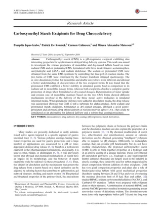 Research Article
Carboxymethyl Starch Excipients for Drug Chronodelivery
Pompilia Ispas-Szabo,1
Patrick De Koninck,1
Carmen Calinescu,1
and Mircea Alexandru Mateescu1,2
Received 27 June 2016; accepted 12 September 2016
Abstract. Carboxymethyl starch (CMS) is a pH-responsive excipient exhibiting also
interesting properties for applications in delayed drug delivery systems. This work was aimed
to investigate the release properties of monolithic and dry-coated tablets based on ionic
sodium CMS and on protonated CMS, formulated with three model tracers: acetaminophen,
acetylsalicylic acid (ASA), and sodium diclofenac. The sodium or protonated CMS were
obtained from the same CMS synthesis by controlling the ﬁnal pH of reaction media. The
two forms of CMS were conﬁrmed by the Fourier transform infrared spectroscopy. The
in vitro dissolution proﬁles for monolithic and double core tablets were different and allowed
a better understanding of characteristics of the two excipient forms. It was found that the
protonated CMS exhibited a better stability in simulated gastric ﬂuid in comparison to its
sodium salt in monolithic dosage forms, whereas both excipients afforded a complete gastric
protection of drugs when formulated as dry-coated dosages. Determination of water uptake
and erosion rate of monolithic matrices based on the two CMS forms showed different
mechanisms involved in the delivery of the three model active molecules in simulated
intestinal media. When pancreatic enzymes were added in dissolution media, the drug release
was accelerated showing that CMS is still a substrate for alpha-amylase. Both sodium and
protonated starch excipients, formulated as dry-coated dosages, afforded a good gastro-
protection and allowed a drug chronodelivery at various intervals up to 4–5 h. They could be
considered as an alternative for delayed delivery and a solvent-free coating procedure.
KEY WORDS: chronodelivery; drug delivery; dry-coating; pH-responsive; starch derivatives.
INTRODUCTION
Many studies are presently dedicated to orally adminis-
trated active agents targeted to a speciﬁc segment of gastro-
intestinal tract (1, 2). Various polymer coatings having func-
tional properties are used for gastric protection, and a large
number of applications are associated to a pH or time-
dependent delayed drug release (3, 4). Starch is a well-known
excipient in the pharmaceutical formulations, and usually, it is
used as ﬁller, binder, or disintegrant (5, 6). It was previously
shown that physical and chemical modiﬁcations of starch have
an impact on its morphology, and the behavior of starch
excipients could be tailored via these procedures (7, 8). Thus,
the kinetics of dissolution and the mechanisms that govern the
drug release from a matrix based on a starch derivative can be
adjusted by tailoring factors that contribute to gel formation, gel
network structure, swelling, and matrix erosion (9). The physical
and structural properties of the polymer itself, the interactions
between the polymeric chains or between the polymer chains
and the dissolution medium can also explain the properties of a
polymeric matrix (10, 11). By chemical modiﬁcation of starch
(i.e., etheriﬁcation and esteriﬁcation), anionic or cationic
derivatives can be obtained, generating Bintelligent^ polymers
able to respond to pH changes. Differently, to metacrylate
coatings that can provide pH functionality but do not have
swelling characteristics, the proposed carboxymethyl starch
(CMS) is able to bring together properties of a hydrogel and
of an enteric coating in a unique material. These conventional
pH-dependent polymers (i.e., Eudragit L and hydroxyprolyl
methyl cellulose phatalate) are largely used in the industry as
enteric coatings, they cannot be used for tablet preparation by
direct compression without addition of other excipients. CMS
has very good compaction properties and plays also a role of
binder-generating tablets with good mechanical properties
(hardness varying between 28 and 35 kp and even overpassing
the maximal detection limit of 35 kp). Rao and collab. (12)
studied HPMC, sodium carboxymethylcellulose (NaCMC), and
Carbopol 934 matrices. Tablets were prepared with polymers
alone or their mixtures. A combination of nonionic HPMC and
anionic NaCMC polymers resulted in matrices generating a near
zero-order release of diclofenac sodium. The dissolutions tests
were done only in phosphate buffer (pH 7.4) and the drug was
1
Department of Chemistry and PharmaQAM Center, Université du
Québec à Montréal, CP 8888, Branch. A, Montreal, Quebec H3C
3P8, Canada.
2
To whom correspondence should be addressed. (e-mail:
mateescu.m-alexandru@uqam.ca)
AAPS PharmSciTech (# 2016)
DOI: 10.1208/s12249-016-0634-8
1530-9932/16/0000-0001/0 # 2016 American Association of Pharmaceutical Scientists
 