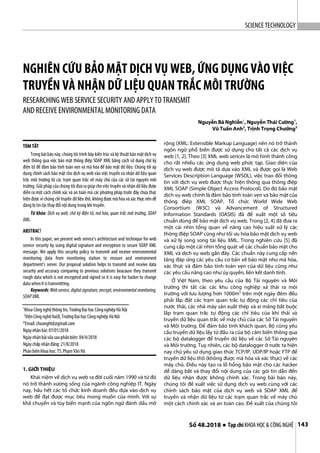 SCIENCETECHNOLOGY
Số 48.2018 ● Tạp chí KHOA HỌC & CÔNG NGHỆ 143
NGHIÊN CỨU BẢO MẬT DỊCH VỤ WEB, ỨNG DỤNG VÀO VIỆC
TRUYỀN VÀ NHẬN DỮ LIỆU QUAN TRẮC MÔI TRƯỜNG
RESEARCHING WEB SERVICE SECURITY AND APPLYTO TRANSMIT
AND RECEIVE ENVIRONMENTALMONITORING DATA
Nguyễn Bá Nghiễn1
, Nguyễn Thái Cường1
,
Vũ Tuấn Anh2
, Trịnh Trọng Chưởng2
TÓM TẮT
Trong bài báo này, chúng tôi trình bày kiến trúc và kỹ thuật bảo mật dịch vụ
web thông qua việc bảo mật thông điệp SOAP XML bằng cách sử dụng chữ ký
điện tử để đảm bảo tính toàn vẹn và mã hóa để bảo mật dữ liệu. Chúng tôi áp
dụng chính sách bảo mật cho dịch vụ web vào việc truyền và nhận dữ liệu quan
trắc môi trường từ các trạm quan trắc về máy chủ của các sở tài nguyên môi
trường. Giải pháp của chúng tôi đưa ragiúp cho việc truyền và nhận dữ liệu được
diễn ra một cách chính xác và an toàn mà các phương pháp trước đây chưa thực
hiện được vì chúng chỉ truyền dữ liệu thô, không được mã hóa và xác thực nên dễ
dàng bị tintặcthay đổi nội dung trong khi truyền.
Từ khóa: Dịch vụ web, chữ ký điện tử, mã hóa, quan trắc môi trường, SOAP
XML.
ABSTRACT
In this paper, we present web service’s architecture and technique for web
service security by using digital signature and encryption to secure SOAP XML
message. We apply this security policy to transmit and receive environmental
monitoring data from monitoring station to resoure and environment
department’s server. Our proposal solution helps to transmit and receive data
security and accuracy comparing to previous solutions beacause they transmit
rough data which is not encrypted and signed so it is easy for hacker to change
data whenit istransmitting.
Keywords:Webservice,digital signature,encrypt,environmental monitoring,
SOAPXML.
1
Khoa Công nghệthông tin, TrườngĐại học CôngnghiệpHà Nội
2
ViệnCôngnghệHaUI,TrườngĐại học Côngnghiệp HàNội
*Email: chuonghtd@gmail.com
Ngàynhậnbài: 07/01/2018
Ngàynhậnbàisửa sauphảnbiện: 04/4/2018
Ngàychấp nhậnđăng: 21/8/2018
Phản biện khoa học:TS.PhạmVăn Hà
1. GIỚI THIỆU
Khái niệm về dịch vụ web ra đời cuối năm 1990 và từ đó
nó trở thành xương sống của ngành công nghiệp IT. Ngày
nay, hầu hết các tổ chức kinh doanh đều dựa vào dịch vụ
web để đạt được mục tiêu mong muốn của mình. Với sự
khả chuyển và tùy biến mạnh của ngôn ngữ đánh dấu mở
rộng (XML: Extensible Markup Language) nên nó trở thành
ngôn ngữ phổ biến được sử dụng cho tất cả các dịch vụ
web [1, 2]. Theo [3] XML web serices là mô hình thành công
cho rất nhiều các ứng dụng web phức tạp. Giao diện của
dịch vụ web được mô tả dựa vào XML và được gọi là Web
Services Description Language (WSDL), việc trao đổi thông
tin với dịch vụ web được thực hiện thông qua thông điệp
XML SOAP (Simple Object Access Protocol). Do đó bảo mật
dịch vụ web chính là đảm bảo tính toàn vẹn và bảo mật của
thông điêp XML SOAP. Tổ chức World Wide Web
Consortium (W3C) và Advancement of Structured
Information Standards (OASIS) đã đề xuất một số tiêu
chuẩn dùng để bảo mật dịch vụ web. Trong [2, 4] đã đưa ra
một cái nhìn tổng quan về nâng cao hiệu suất xử lý các
thông điệp SOAP cũng như tối ưu hóa bảo mật dịch vụ web
và xử lý song song tài liệu XML. Trong nghiên cứu [5] đã
cung cấp một cái nhìn tổng quát về các chuẩn bảo mật cho
XML và dịch vụ web gần đây. Các chuẩn này cung cấp nền
tảng đáp ứng các yêu cầu cơ bản về bảo mật như mã hóa,
xác thực và đảm bảo tính toàn vẹn của dữ liệu cũng như
các yêu cầu nâng cao như ủy quyền, liên kết danh tính.
Ở Việt Nam, theo yêu cầu của Bộ Tài nguyên và Môi
trường thì tất các các khu công nghiệp xả thải ra môi
trường với lưu lượng hơn 1000m3
trên một ngày đêm đều
phải lắp đặt các trạm quan trắc tự động các chỉ tiêu của
nước thải, các nhà máy sản xuất thép và xi măng bắt buộc
lắp trạm quan trắc tự động các chỉ tiêu của khí thải và
truyền dữ liệu quan trắc về máy chủ của các Sở Tài nguyên
và Môi trường. Để đảm bảo tính khách quan, Bộ cũng yêu
cầu truyền dữ liệu lấy từ đầu ra của bộ cảm biến thông qua
các bộ datalogger để truyền dữ liệu về các Sở Tài nguyên
và Môi trường. Tuy nhiên, các bộ datalogger ở nước ta hiện
nay chủ yếu sử dụng giao thức TCP/IP, UDP/IP hoặc FTP để
truyền dữ liệu thô (không được mã hóa và xác thực) về các
máy chủ. Điều này tạo ra lỗ hổng bảo mật cho các hacker
dễ dàng bắt và thay đổi nội dung của các gói tin dẫn đến
dữ liệu nhận được không chính xác. Trong bài báo này,
chúng tôi đề xuất việc sử dụng dịch vụ web cùng với các
chính sách bảo mật của dịch vụ web và SOAP XML để
truyền và nhận dữ liệu từ các trạm quan trắc về máy chủ
một cách chính xác và an toàn cao. Đề xuất của chúng tôi
 