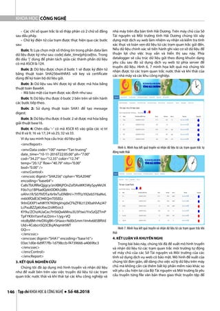 CÔNG NGHỆ
Tạp chí KHOA HỌC & CÔNG NGHỆ ● Số 48.2018
146
KHOA HỌC
- Các chỉ số quan trắc là số thập phân có 2 chữ số đằng
sau dấu phảy.
- Chữ ký điện tử của trạm được thực hiện qua các bước
sau:
Bước 1: Lựa chọn một số thông tin trong phần data làm
dữ liệu được ký như sau: code| date_time|ph|cod|tss. Trong
đó dấu ‘|’ dùng để phân tách giữa các thành phần dữ liệu
có mã ASCII là 124.
Bước 2: Dữ liệu được chọn ở bước 1 sẽ được ký điện tử
bằng thuật toán SHA256withRAS với key và certificate
dùng để ký toàn bộ dữ liệu gửi.
Bước 3: Dữ liệu sau khi được ký sẽ được mã hóa bằng
thuật toán Base64.
- Mã bảo mật của trạm được xác định như sau:
Bước 1: Dữ liệu thu được ở bước 2 bên trên sẽ tiến hành
các bước tiếp theo.
Bước 2: Sử dụng thuật toán SHA1 để tạo message
digest.
Bước 3: Dữ liệu thu được ở bước 2 sẽ được mã hóa bằng
giải thuật base16.
Bước 4: Chèn dấu ‘–‘ có mã ASCII 45 vào giữa các vị trí
thứ 8 và 9; 16 và 17; 24 và 25; 32 và 33.
Ví dụ sau minh họa cấu trúc dữ liệu gửi:
<env:Report>
<env:Data code="100" name="Tan truong"
date_time="10-11-2016T22:05:00" ph="7.00"
cod="34.27" tss="12.35" color="12.74"
temp="20.12" flow="40.79" nito="0.00"
bod="0.00" />
<env:Control>
<env:ssic digest="SHA256" cipher="RSA2048"
encoding="base64">
Ca8sTbURReQjjgcy/znXBKjPOnZof3AxWK5WySpyMrUX
F0o7cz1BP6adQzktODKh2d8s
oAhn1R/S07lVDTa/6r9xTuI3NBH/+7YfYz/t92eb5Y6aNvL
m6tXfOdE3C94EQmT0SEEz
9rInGXXP1whIKYX7K0HgVrxjdxCFkZF8Lt12XbahhAzJ47
LcPxuBZZp6U6wJ2sWI5os3
KY9u/ZChzAUaCec7H56QwkMnu3U3Ftwi/YrxSzQZTmP
TpFYKXnYanrFaLDJm+1/yg+VQ
ntoByBM+HeDXigBK+SHaxx+Nd0sSmm1Im4v685BRVd
UId+4CobcnSQ3CBsjAhqmIrtWT
GQ==
</env:ssic>
<env:ssec digest="SHA1" encoding="base16">
03ec1d0e-6d9f77fb-1d798ccb-f4739666-a4069bc3
</env:ssec>
</env:Control>
</env:Report>
3. KẾT QUẢ NGHIÊN CỨU
Chúng tôi đã áp dụng mô hình truyền và nhận dữ liệu
như đề xuất bên trên vào việc truyền dữ liệu từ các trạm
quan trắc nước thải và khí thải tại các khu công nghiệp và
nhà máy trên địa bàn tỉnh Hải Dương. Trên máy chủ của Sở
Tài nguyên và Môi trường tỉnh Hải Dương chúng tôi xây
dựng một dịch vụ web làm nhiệm vụ nhận và kiểm tra tính
xác thực và toàn vẹn dữ liệu từ các trạm quan trắc gửi đến.
Nếu dữ liệu chính xác sẽ tiến hành ghi vào cơ sở dữ liệu để
thuận lợi cho việc truy vấn và hiển thị sau này. Phía
datalogger sẽ cấu trúc dữ liệu gửi theo đúng khuôn dạng
yêu cầu sau đó sử dụng dịch vụ web từ phía server để
truyền dữ liệu. Hình 6, 7 minh họa kết quả mà chúng tôi
nhận được từ các trạm quan trắc nước thải và khí thải của
các nhà máy và các khu công nghiệp.
Hình 6. Minh họa kết quả truyền và nhận dữ liệu từ các trạm quan trắc tự
động nướcthải
Hình 7. Minh họa kết quả truyền và nhận dữ liệu từ các trạm quan trắc khí
thải
4. KẾT LUẬN VÀ KHUYẾN NGHỊ
Trong bài báo này, chúng tôi đã đề xuất mô hình truyền
và nhận dữ liệu từ các trạm quan trắc môi trường tự động
về máy chủ của các Sở Tài nguyên và Môi trường của các
tỉnh sử dụng dịch vụ web có bảo mật. Mô hình đề xuất của
chúng tôi đơn giản, dễ dàng cho việc xử lý dữ liệu trên máy
chủ mà không cần cài thêm bất kỳ phần mềm nào khác so
với yêu cầu hiện tại của Bộ Tài nguyên và Môi trường là yêu
cầu truyền từng file văn bản theo giao thức truyền tệp để
 