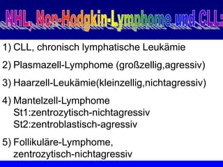 1) CLL, chronisch lymphatische Leukämie
2) Plasmazell-Lymphome (großzellig,agressiv)
3) Haarzell-Leukämie(kleinzellig,nichtagressiv)
4) Mantelzell-Lymphome
St1:zentrozytisch-nichtagressiv
St2:zentroblastisch-agressiv
5) Follikuläre-Lymphome,
zentrozytisch-nichtagressiv
 
