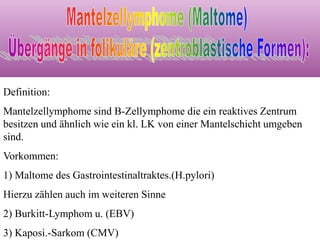 Definition:
Mantelzellymphome sind B-Zellymphome die ein reaktives Zentrum
besitzen und ähnlich wie ein kl. LK von einer Mantelschicht umgeben
sind.
Vorkommen:
1) Maltome des Gastrointestinaltraktes.(H.pylori)
Hierzu zählen auch im weiteren Sinne
2) Burkitt-Lymphom u. (EBV)
3) Kaposi.-Sarkom (CMV)
 