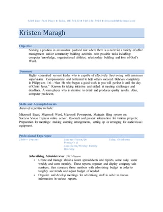 9208 East 76th Place ● Tulsa, OK 74133 ● 918-346-7934 ● krisoru08@hotmail.com
Kristen Maragh
Objective
Seeking a position in an assistant pastoral role where there is a need for a variety of office
management and/or community building activities with possible tasks including:
computer knowledge, organizational abilities, relationship building and love of God’s
Word.
Summary
Highly committed servant leader who is capable of effectively functioning with minimum
supervision. Compassionate and dedicated to help others succeed. Believes completely
in Philippians 1:6—“that He who begun a good work in you will perfect it until the day
of Christ Jesus.” Known for taking initiative and skilled at meeting challenges and
deadlines. A team player who is attentive to detail and produces quality results. Also,
computer proficient.
Skills and Accomplishments
Areas of expertise include:
Microsoft Excel, Microsoft Word, Microsoft Powerpoint, Maintain filing system on
Success Vision Express online server; Research and present information for various projects;
Preparation for meetings: making catering arrangements, setting-up or arranging for audio/visual
equipment.
Professional Experience
2009— Present Success Vision/Dr.
Presley’s &
Associates/Presley Family
Ministry
Tulsa, Oklahoma
Advertising Administrator 2011-Present
 Create and manage about a dozen spreadsheets and reports, some daily, some
weekly and some monthly. These reports organize and display company sale
numbers, then compare those numbers with advertising budget in order to
tangibly see trends and adjust budget of needed.
 Organize and develop meetings for advertising staff in order to discuss
information in various reports.
 
