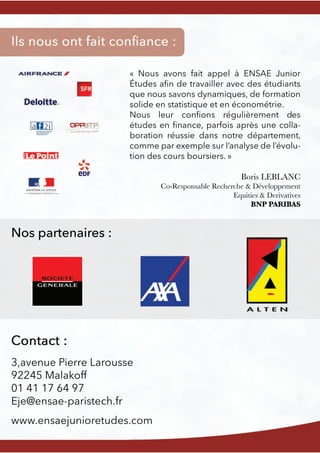 Nos partenaires :
3,avenue Pierre Larousse
92245 Malakoff
01 41 17 64 97
Eje@ensae-paristech.fr
www.ensaejunioretudes.com
« Nous avons fait appel à ENSAE Junior
Études aﬁn de travailler avec des étudiants
que nous savons dynamiques, de formation
solide en statistique et en économétrie.
NousNous leur conﬁons régulièrement des
études en ﬁnance, parfois après une colla-
boration réussie dans notre département,
comme par exemple sur l’analyse de l’évolu-
tion des cours boursiers. »
Boris LEBLANC
Co-Responsable Recherche & Développement
Equities & Derivatives
BNP PARIBAS
 