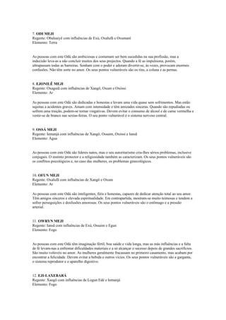 7. ODI MEJI
Regente: Obaluaiyê com influências de Exú, Oxalufã e Oxumaré
Elemento: Terra
As pessoas com este Odú são ambiciosas e costumam ser bem sucedidas na sua profissão, mas a
indecisão leva-as a não concluir muitos dos seus projectos. Quando a fé as impulsiona, porém,
ultrapassam todas as barreiras. Sonham com o poder e adoram divertir-se, às vezes, provocam enormes
confusões. Não têm sorte no amor. Os seus pontos vulneráveis são os rins, a coluna e as pernas.
8. EJONILÊ MEJI
Regente: Oxaguiã com influências de Xangô, Oxum e Oxóssi
Elemento: Ar
As pessoas com este Odú são dedicadas e honestas e levam uma vida quase sem sofrimentos. Mas estão
sujeitas a acidentes graves. Amam com intensidade e têm amizades sinceras. Quando são repudiadas ou
sofrem uma traição, podem-se tornar vingativas. Devem evitar o consumo de álcool e de carne vermelha e
vestir-se de branco nas sextas-feiras. O seu ponto vulnerável é o sistema nervoso central.
9. OSSÁ MEJI
Regente: Iemanjá com influências de Xangô, Ossaim, Oxóssi e Iansã
Elemento: Água
As pessoas com este Odú são líderes natos, mas o seu autoritarismo cria-lhes sérios problemas, inclusive
conjugais. O instinto protector e a religiosidade também as caracterizam. Os seus pontos vulneráveis são
os conflitos psicológicos e, no caso das mulheres, os problemas ginecológicos.
10. OFUN MEJI
Regente: Oxalufã com influências de Xangô e Oxum
Elemento: Ar
As pessoas com este Odú são inteligentes, fiéis e honestas, capazes de dedicar atenção total ao seu amor.
Têm amigos sinceros e elevada espiritualidade. Em contrapartida, mostram-se muito teimosas e tendem a
sofrer perseguições e desilusões amorosas. Os seus pontos vulneráveis são o estômago e a pressão
arterial.
11. OWRYN MEJI
Regente: Iansã com influências de Exú, Ossaim e Egun
Elemento: Fogo
As pessoas com este Odú têm imaginação fértil, boa saúde e vida longa, mas as más influências e a falta
de fé levam-nas a enfrentar dificuldades materiais e a só alcançar o sucesso depois de grandes sacrifícios.
São muito volúveis no amor. As mulheres geralmente fracassam no primeiro casamento, mas acabam por
encontrar a felicidade. Devem evitar a bebida e outros vícios. Os seus pontos vulneráveis são a garganta,
o sistema reprodutor e o aparelho digestivo.
12. EJI-LAXEBARÁ
Regente: Xangô com influências de Logun Edé e Iemanjá
Elemento: Fogo
 