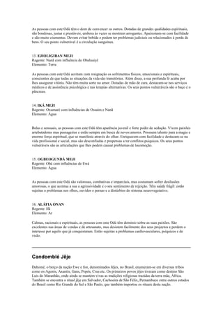 As pessoas com este Odú têm o dom de convencer os outros. Dotadas de grandes qualidades espirituais,
são bondosas, justas e prestáveis, embora às vezes se mostrem arrogantes. Apaixonam-se com facilidade
e são muito ciumentas. Devem evitar bebida e podem ter problemas judiciais ou relacionados à perda de
bens. O seu ponto vulnerável é a circulação sanguínea.
13. EJIOLIGIBAN MEJI
Regente: Nanã com influência de Obaluaiyê
Elemento: Terra
As pessoas com este Odú aceitam com resignação os sofrimentos físicos, emocionais e espirituais,
conscientes de que todas as situações da vida são transitórias. Além disso, a sua profunda fé acaba por
lhes assegurar vitória. Não têm muita sorte no amor. Dotadas de mão de cura, destacam-se nos serviços
médicos e de assistência psicológica e nas terapias alternativas. Os seus pontos vulneráveis são o baço e o
pâncreas.
14. IKÁ MEJI
Regente: Oxumaré com influências de Ossaim e Nanã
Elemento: Água
Belas e sensuais, as pessoas com este Odú têm aparência juvenil e forte poder de sedução. Vivem paixões
arrebatadoras mas passageiras e estão sempre em busca de novos amores. Possuem talento para a magia e
enorme força espiritual, que se manifesta através do olhar. Enriquecem com facilidade e destacam-se na
vida profissional e social, mas são desconfiadas e propensas a ter conflitos psíquicos. Os seus pontos
vulneráveis são as articulações que lhes podem causar problemas de locomoção.
15. OGBEOGUNDÁ MEJI
Regente: Obá com influências de Ewá
Elemento: Água
As pessoas com este Odú são valorosas, combativas e imparciais, mas costumam sofrer desilusões
amorosas, o que acentua a sua a agressividade e o seu sentimento de rejeição. Têm saúde frágil: estão
sujeitas a problemas nos olhos, ouvidos e pernas e a distúrbios do sistema neurovegetativo.
16. ALÁFIA ONAN
Regente: Ifá
Elemento: Ar
Calmas, racionais e espirituais, as pessoas com este Odú têm domínio sobre as suas paixões. São
excelentes nas áreas de vendas e de artesanato, mas desistem facilmente dos seus projectos e perdem o
interesse por aquilo que já conquistaram. Estão sujeitas a problemas cardiovasculares, psíquicos e de
visão.
_____________________________________________________________________________
Candomblé Jêje
Dahomé, o berço da nação Ewe e fon, denominados Jêjes, no Brasil, enumeram-se em diversas tribos
como os Agonis, Axantis, Gans, Popós, Crus etc. Os primeiros povos jêjes tiveram como destino São
Luis do Maranhão, onde ainda se mantém vivas as tradições religiosas trazidas da terra mãe, África.
Também se encontra o ritual jêje em Salvador, Cachoeira de São Félix, Pernambuco entre outros estados
do Brasil como Rio Grande do Sul e São Paulo, que também importou os rituais desta nação.
 