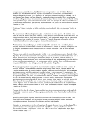 O negro descendente do Dahomé, hoje Benin, trouxe consigo o culto à suas divindades chamadas
Voduns, cujo Deus Supremo é Mawu , a quem são subordinados, assim como Olodumaré o Deus
Supremo dos Orixás Yorubás. Diz a Mitologia Fon que Mawu tinha um companheiro chamado Lisa, e
são filhos de Nana Buruku (ou Nana Buluku), a grande mãe criadora do mundo. Mawu era a Lua, que
teve força ao longo da noite e viveu no oeste. Lisa era o Sol, que fez sua morada no Leste. Quando existia
um eclipse dizia-se que Mawu e Lisa estavam fazendo amor. Eles eram pais de todos os outros Deuses. E
existem catorze destes deuses, que eram sete pares de gémeos. Este relato é um mito do primeiro povo do
Dahomé, os Fons.
O culto aos Voduns teve ênfase na Bahia, conhecido como Candomblé Jêje, e no Maranhão Tambor de
Mina.
Nos terreiros mais influenciados pela mina jêje, o predomínio, em certos grupos, é de mulheres como
filhas de santo. Os devotos têm que se submeter a longo processo de iniciação. Os detalhes dos rituais são
pouco comentados, não há rituais públicos de iniciação; a cada comunidade, apenas duas ou três pessoas
se dedicam ao ritual completo de iniciação. Em geral as Vodunsis dão poucas informações sobre os
rituais relacionados com o culto, os segredos são mantidos a sete chaves.
Assim como os Orixás do Batuque, os Voduns incorporados, conversam com a assistência, dando
bênçãos, conselhos, deixam recados e mantêm os olhos abertos. È comum no culto jêje fazer provas com
os iniciados incorporados com os Voduns, como, por exemplo, mergulhar a mão no azeite de dendê
fervendo.
Algumas casas de jêje tiveram influencias dos yorubás e vice-versa, formando o que se chama de cultura
Jêje-Nagô. A exemplo do candomblé, as instalações dos terreiros contam com um barracão central para as
danças, pequenas casas reservadas para as diferentes famílias de divindades, onde são mantidos os
assentamentos. O forte sincretismo prevê, também a instalação de uma pequena capela com altar católico,
há uma cozinha, quartos para dormir e se vestir e quarto onde os iniciados ficam recolhidos durante as
obrigações. há também a casa de Legba, onde são feitas grandes obrigações.
A iniciação jêje requer um longo período de confinamento, que pode durar de seis meses a um ano de
reclusão, onde um Vodunsi aprende as tradições religiosas jêje como: danças, cantigas, preparo das
comidas sagradas, cuidar de árvores e espaços sagrados, votos de segredo e obediência. As entidades são
assentadas, recebem sacrifícios de animais, comidas, bebidas e outros presentes. Os assentamentos são
preparados em pedras, que representam um “imã” que tem a força do Vodun, e ficam guardadas no quarto
de segredo recobertos com jarras, louças e ferramentas. Existem, também, assentamentos em outras partes
da casa e do quintal marcados por árvores como a cajazeira, ginja e pinhão branco. È comum ter
assentamentos no centro do barracão de danças; assim como em outras nações, no culto jêje também são
feitos rituais de limpezas, banhos com ervas e muitas preces. Nos rituais antigos o contacto com os
voduns dependia muito da vidência das Vodunsis, e a adivinhação era feita através da interpretação dos
sonhos, consulta com os Voduns e exame da luz de velas, actualmente é comum o uso dos Búzios para
consultar as divindades.
As casas de jêje, além do culto aos Voduns, também incorporam em seus rituais alguns orixás nagôs. O
panteão jêje é numeroso, sendo os Voduns agrupados em famílias como: Dambirá, Davice, Savaluno e
Queviossô.
As actividades religiosas requerem um extenso calendário com rituais reservados aos iniciados, e em
festas públicas que duram um, três ou sete dias; no final das obrigações todos comem as comidas
preparadas com a carne dos animais oferecidos em sacrifício às divindades.
Mawu é o ser supremo dos povos Ewe e Fon, criador do mundo, dos seres vivos e das divindades. Mawu
(feminino) e Lissá (masculino) forman a divindade dupla Mawu-Lissá cujos Voduns são filhos e
descendentes de ambos. Os principais Voduns são: Loko; Gu; Heviossô; Sakpatá; Dan; Agbê; Águé;
Ayizan; Agassu; Legba e Fa.
 