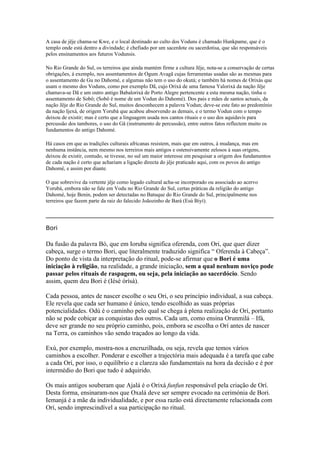 A casa de jêje chama-se Kwe, e o local destinado ao culto dos Voduns é chamado Hunkpame, que é o
templo onde está dentro a divindade; é chefiado por um sacerdote ou sacerdotisa, que são responsáveis
pelos ensinamentos aos futuros Vodunsis.
No Rio Grande do Sul, os terreiros que ainda mantém firme a cultura Jêje, nota-se a conservação de certas
obrigações, à exemplo, nos assentamentos de Ogum Avagã cujas ferramentas usadas são as mesmas para
o assentamento de Gu no Dahomé, e algumas não tem o uso do okutá; e também há nomes de Orixás que
usam o mesmo dos Voduns, como por exemplo Dã, cujo Orixá de uma famosa Yalorixá da nação Jêje
chamava-se Dã e um outro antigo Babalorixá de Porto Alegre pertencente a esta mesma nação, tinha o
assentamento de Sobô; (Sobô é nome de um Vodun do Dahomé). Dos pais e mães de santos actuais, da
nação Jêje do Rio Grande do Sul, muitos desconhecem a palavra Vodun; deve-se este fato ao predomínio
da nação Ijexá, de origem Yorubá que acabou absorvendo as demais, e o termo Vodun com o tempo
deixou de existir; mas é certo que a linguagem usada nos cantos rituais e o uso dos aquidavís para
percussão dos tambores, o uso do Gã (instrumento de percussão), entre outros fatos reflectem muito os
fundamentos do antigo Dahomé.
Há casos em que as tradições culturais africanas resistem, mais que em outros, à mudança, mas em
nenhuma instância, nem mesmo nos terreiros mais antigos e ostensivamente zelosos à suas origens,
deixou de existir, contudo, se tivesse, no sul um maior interesse em pesquisar a origem dos fundamentos
de cada nação é certo que achariam a ligação directa do jêje praticado aqui, com os povos do antigo
Dahomé, e assim por diante.
O que sobrevive da vertente jêje como legado cultural acha-se incorporado ou associado ao acervo
Yorubá, embora não se fale em Vodu no Rio Grande do Sul, certas práticas da religião do antigo
Dahomé, hoje Benin, podem ser detectadas no Batuque do Rio Grande do Sul, principalmente nos
terreiros que fazem parte da raiz do falecido Joãozinho de Bará (Esú Biyí).
_____________________________________________________________________________
Bori
Da fusão da palavra Bó, que em Ioruba significa oferenda, com Ori, que quer dizer
cabeça, surge o termo Bori, que literalmente traduzido significa “ Oferenda à Cabeça”.
Do ponto de vista da interpretação do ritual, pode-se afirmar que o Bori é uma
iniciação à religião, na realidade, a grande iniciação, sem a qual nenhum noviço pode
passar pelos rituais de raspagem, ou seja, pela iniciação ao sacerdócio. Sendo
assim, quem deu Bori é (Iésè órìsà).
Cada pessoa, antes de nascer escolhe o seu Ori, o seu princípio individual, a sua cabeça.
Ele revela que cada ser humano é único, tendo escolhido as suas próprias
potencialidades. Odú é o caminho pelo qual se chega à plena realização de Orí, portanto
não se pode cobiçar as conquistas dos outros. Cada um, como ensina Orunmilá – Ifá,
deve ser grande no seu próprio caminho, pois, embora se escolha o Orí antes de nascer
na Terra, os caminhos vão sendo traçados ao longo da vida.
Exú, por exemplo, mostra-nos a encruzilhada, ou seja, revela que temos vários
caminhos a escolher. Ponderar e escolher a trajectória mais adequada é a tarefa que cabe
a cada Orí, por isso, o equilíbrio e a clareza são fundamentais na hora da decisão e é por
intermédio do Bori que tudo é adquirido.
Os mais antigos souberam que Ajalá é o Orixá funfun responsável pela criação de Orí.
Desta forma, ensinaram-nos que Oxalá deve ser sempre evocado na cerimónia de Bori.
Iemanjá é a mãe da individualidade, e por essa razão está directamente relacionada com
Orí, sendo imprescindível a sua participação no ritual.
 