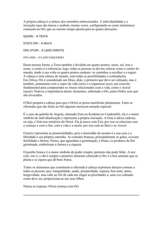 A própria cabeça é a síntese dos caminhos entrecruzados. A individualidade e a
iniciação (que são únicas e acabam, muitas vezes, configurando-se como sinónimos)
começam no Orí, que ao mesmo tempo aponta para as quatro direcções.
OJUORI – A TESTA
ICOCO ORI – A NUCA
OPA OTUM – O LADO DIREITO
OPA OSSI – O LADO ESQUERDO
Desta mesma forma, a Terra também é dividida em quatro pontos: norte, sul, este e
oeste; o centro é a referencia, logo, todas as pessoas se devem colocar como o centro do
mundo, tendo à sua volta os quatro pontos cardeais: os caminhos a escolher e a seguir.
A cabeça é uma síntese do mundo, com todas as possibilidades e contradições.
Em África, Orí é considerado um Deus, aliás, o primeiro que deve ser cultuado, mas é
também, juntamente com o sopro da vida (emi) e o organismo (ese), um conceito
fundamental para compreender os rituais relacionados com a vida, como o Axexê
(asesé). Nota-se a importância destes elementos, sobretudo o Orí, pelos Orikis com que
são invocados.
O Bori prepara a cabeça para que o Orixá se possa manifestar plenamente. Entre as
oferendas que são feitas ao Orí algumas merecem menção especial.
É o caso da galinha de Angola, chamada Etun ou Konkém no Candomblé; ela é o maior
símbolo de individualização e representa a própria iniciação. A Etun é adoxu (adosú),
ou seja, é feita nos mistérios do Orixá. Ela já nasce com Exú, por isso se relaciona com
o começo e com o fim, com a vida e a morte, por isso está no Bori e no Axexê.
O peixe representa as potencialidades, pois a imensidão do oceano é a sua casa e a
liberdade o seu próprio caminho. As comidas brancas, principalmente os grãos, evocam
fertilidade e fartura. Flores, que aguardam a germinação, e frutas, os produtos da flor
germinada, simbolizam a fartura e a riqueza.
O pombo branco é o maior símbolo do poder criador, portanto não pode faltar. A noz
cola, isto é, o obi é sempre o primeiro alimento oferecido a Ori; é a boa semente que se
planta e se espera que dê bons frutos.
Todos os elementos que constituem a oferenda à cabeça exprimem desejos comuns a
todas as pessoas: paz, tranquilidade, saúde, prosperidade, riqueza, boa sorte, amor,
longevidade, mas cabe ao Orí de cada um eleger as prioridades e, uma vez cultuado
como deve ser, proporciona-as aos seus filhos.
Nunca se esqueça: Orixá começa com Orí.
_____________________________________________________________________________
 