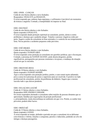 ODU: ONDI – CANÇAN
Caída de sete búzios abertos e nove fechados.
Respondem: OXALUFÃ ou OXAGUIÃ.
O orixá responde que, embora, haja esperança, o sofrimento é inevitável em momentos
de tristeza e angústia. Contudo, a tranqüilidade irá imperar no final.
ODU: OGUNILÊ
Caída de oito búzios abertos e oito fechados.
Quem responde é OXALUFÁ.
O orixá responde dando proteção espiritual ao consulente, porém, alerta-o contra
problemas e doenças que o poderão atingir. Traições e pessoas vingativas estão por
perto. Sugere a união do consulente às boas amizades e o controle de seu temperamento
forte. Novas paixões e acidentes pequenos estão previstos.
ODU: EXÊ OBARÁ
Caída de nove búzios abertos e sete fechados.
Quem responde é XANGÔ AIRÁ.
O orixá responde como proteção ao consulente em questões jurídicas, que o favoreçam.
Contudo, a presença de XANGÔ AGANJU, pode denota desgostos, perdas
significativas, perseguições por pessoas ciumentas e invejosas, e mudança da situação
social em que se encontra.
ODU: OBATURÁ BESA
Caída de 10 búzios abertos e seis fechados.
Quem responde é XANGÔ AGODÔ.
Aqui o orixá responde com proteção jurídica, porém, o caso estará muito adiantado,
pois a causa irá à presença de juizes e superiores para ser resolvida. É positivo no lado
profissional do consulente, porém, há problemas de dinheiro. Sugere que o mesmo
reavalie tudo o que deixou pendente.
ODU: OULAÇAM LAACHÉ
Caída de 11 búzios abertos e cinco fechados.
Respondem ODÉ OXOSSI E OSSAIM
Os orixás respondem alertando o consulente sobre traições de pessoas distantes que se
aproximam, batalhas por negociações de posição profissional
e, principalmente, muita desconfiança no ambiente em que vive. Porém, se souber tirar
proveitos, poderá obter lucros.
ODU: ORIXÁ KÊ
Caída de 12 búzios abertos e cinco fechados.
Quem responde é IANSÁ
A orixá responde no tempo, definido o período em que o consulente irá se defrontar
com tristezas e vitórias, traições e conquistas, paixões e indecisões, podendo ser alvo de
intrigas e doenças passageiras.
 