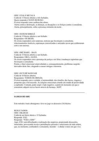 ODU: ETALÁ METALÁ
Caída de 13 búzios abertos e três fechados.
Quem responde é NANÃ BURUKU.
O orixá responde como senhora das almas.
Alerta contra a destruição, as doenças, as decepções e os feitiços contra o consulente.
Alerta, principalmente, sobre a presença iminente da morte .
ODU: OUDUM MIRELÊ
Caída de 15 búzios abertos e um fechado.
Respondem: OS IBEJIS.
Os orixás respondem com surpresas, notícias que favoreçam o consulente,
relacionamentos instáveis, esperanças concretizadas e amizades novas que colaboraram
com o seu sucesso.
ODU: ORÊ BABÁ – BAJÁ
Caída de 15 búzios abertos e um fechado.
Respondem: OBÁ e ALOIÁ.
Os orixás respondem com a presença da justiça a ser feita e mudanças repentinas que
favoreçam o consulente.
Porém, o fator emocional estará abalado e, consequentemente, problemas surgirão
derivados deste fato, chegando a causar intrigas e desonras.
ODU: OUTUBÊ KONTAM
Caída de 16 búzios abertos.
Respondem: TODOS OS ORIXÁS.
O orixá responde com a verdade, a luminosidade, dos triunfos, dos lucros, viagens e
propostas que o favorecerão. As relações emocionais estarão em estado de positividade
e esplendor. Contudo, pode surgir o lado negativo, a partir do momento em que o
consulente adquirir novos lucros através de herança. AGÔ!
_____________________________________________________________________________
O JOGO DE ODU
Este método é mais abrangente e leva no jogo os dezesseis (16) búzios.
RESULTADOS:
ODU: OKARAN
Caída de um búzio aberto e 15 fechados
Responde: EXU
Responde: “NÃO e SIM!”
Aqui, EXU está dificultando a realização dos negócios, propiciando discussões,
inimizades, provocando inveja e perturbações pessoais e emocionais de toda ordem,
que, no momento, confundem o consulente, fazendo – o abalar o meio em que vive.
 