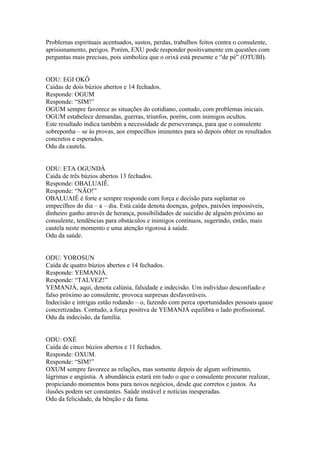 Problemas espirituais acentuados, sustos, perdas, trabalhos feitos contra o consulente,
aprisionamento, perigos. Porém, EXU pode responder positivamente em questões com
perguntas mais precisas, pois simboliza que o orixá está presente e “de pé” (OTUBI).
ODU: EGI OKÔ
Caídas de dois búzios abertos e 14 fechados.
Responde: OGUM
Responde: “SIM!”
OGUM sempre favorece as situações do cotidiano, contudo, com problemas iniciais.
OGUM estabelece demandas, guerras, triunfos, porém, com inimigos ocultos.
Este resultado indica também a necessidade de perseverança, para que o consulente
sobreponha – se às provas, aos empecilhos iminentes para só depois obter os resultados
concretos e esperados.
Odu da cautela.
ODU: ETA OGUNDÁ
Caída de três búzios abertos 13 fechados.
Responde: OBALUAIÊ.
Responde: “NÃO!”
OBALUAIÊ é forte e sempre responde com força e decisão para suplantar os
empecilhos do dia – a – dia. Está caída denota doenças, golpes, paixões impossíveis,
dinheiro ganho através de herança, possibilidades de suicídio de alguém próximo ao
consulente, tendências para obstáculos e inimigos contínuos, sugerindo, então, mais
cautela neste momento e uma atenção rigorosa à saúde.
Odu da saúde.
ODU: YOROSUN
Caída de quatro búzios abertos e 14 fechados.
Responde: YEMANJÁ.
Responde: “TALVEZ!”
YEMANJÁ, aqui, denota calúnia, falsidade e indecisão. Um indivíduo desconfiado e
falso próximo ao consulente, provoca surpresas desfavoráveis.
Indecisão e intrigas estão rodando – o, fazendo com perca oportunidades pessoais quase
concretizadas. Contudo, a força positiva de YEMANJÁ equilibra o lado profissional.
Odu da indecisão, da família.
ODU: OXÉ
Caída de cinco búzios abertos e 11 fechados.
Responde: OXUM.
Responde: “SIM!”
OXUM sempre favorece as relações, mas somente depois de algum sofrimento,
lágrimas e angústia. A abundância estará em tudo o que o consulente procurar realizar,
propiciando momentos bons para novos negócios, desde que corretos e justos. As
ilusões podem ser constantes. Saúde instável e notícias inesperadas.
Odu da felicidade, da bênção e da fama.
 