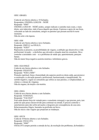 ODU: OBARÁ
Caída de seis búzios abertos e 10 fechados.
Respondem: OXOSSI e LOGUM – NEDÉ
Responde: “SIM!”
OXOSSI e LOGUM – NEDÉ unidos, sempre indicam o caminho mais exato, o mais
direto, sem indecisões, indo à busca daquilo que deseja. Expressa o apoio de sua força,
colocando ao lado do consulente, amigos ou parentes que possam auxiliá-lo neste
momento.
Odu da sorte e da riqueza.
ODU: ODI
Caída de sete búzios abertos e nove fechados.
Responde: OMULU ou OXALÁ.
Responde: “NÃO!”
Representa os prazeres, as possibilidades de viagens, a ambição que desenvolve a vida
profissional, levando – a desfechos que elevarão a situação atual do consulente. Deve
controlar a ansiedade e ater – se a problemas de saúde que, aparentemente, pareçam
banais.
Odu de maior força negativa acarreta misérias e infortúnios graves.
ODU: EGI ONILÉ
Caída de oito búzios abertos e oito fechados.
Responde: OXAGUIÃ.
Responde: “NÃO e SIM!”
Proteção espiritual, força e honestidade são aspectos positivos desta caída, que promove
a construção e a elevação pessoal e profissional, harmonizando e tranqüilizando. No
sentido negativo, sugere ao consulente que refreie as suas paixões, a voluptuosidade, os
ciúmes e o desejo de vingança.
Odu do engano, da traição e da mentira.
ODU; OSSÁ
Caída de nove búzios abertos e sete fechados.
Responde: YEMANJÁ.
Responde: “TALVEZ!”
Está caída denota força de vontade para o consulente conseguir o que procura, pois, tem
poder de ação pouco desenvolvido para continuar na estrada. É preciso controlar o
autoritarismo para não sofrer privações e desgostos por conseqüências de seus atos.
Relacionamentos frágeis, baseados na profissão em breve.
Odu do início e das viagens que propiciam as mudanças.
ODU: OFUN
Caída de 10 búzios abertos e seis fechados.
Responde: OXALUFÃ.
Responde: “SIM!”
OXALUFÃ sempre permite a entrada da luz, da resolução dos problemas, da bondade e
 