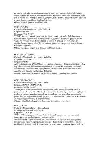 de toda a realização que esteja em comum acordo com estes propósitos. Não adianta
querer enganar ou “montar” um outro caminho. Sugere ao consulente permanecer onde
está. Sensibilidade na região do rosto, garganta, nariz e olhos. Relacionamentos pessoais
e profissionais tranqüilos e sem interferências.
Odu da teimosia, porém, munida de sorte.
ODU: OWARIN
Caída de 11 búzios abertos e cinco fechados.
Responde: IANSÃ.
Responde: “TALVEZ!”
YANSÃ sempre responde positivamente, dando, neste caso, dubiedade às questões.
Para confundir o consulente, insinua desuniões, conflitos e inimigos gerados, muitas
vezes, por forças ocultas. Sensibilidade na saúde. A força de YANSÃ interfere
espiritualmente, protegendo o dia – a – dia do consulente e sugerindo perspectivas de
resultados favoráveis.
Odu do progresso, porém, com grandes problemas iniciais.
ODU: EGI LAXEBORÁ
Caída de 12 búzios abertos e quatro fechados.
Responde: XANGÔ.
Responde: “SIM!”
A força da justiça de XANGÔ favorece o consulente dando – lhe esclarecimentos sobre
negócios pendentes, facilitando os negócios ou as transações, desde que estejam de
acordo com a verdade e todos tirem proveito dos resultados. Emocionalmente, não
admite e nem favorece nenhum tipo de traição.
Odu dos problemas e discórdias que geram os atrasos pessoais e profissionais.
ODU: EGI OLOGBON
Caída de 13 búzios abertos e três fechados.
Responde: NANÃ e OBALUAIÊ.
Responde: “SIM e NÃO!”
Superação de todas as dificuldades apresentadas. Sorte nas relações emocionais e
profissionais. Porém, está caída significa transformação com o poder de renovação, com
mudanças radicais na vida do consulente. A saúde precisa ser melhor administrada ,
principalmente os cuidados diários que parecem insignificantes , dando atenção especial
ao desgaste desnecessário de energias vitais
Odu das dificuldades,da presença da morte e das paixões obsessivas .
ODU: IKÁ ORI
Caída de 14 búzios abertos e dois fechados.
Responde: OXUMARÊ e OSSAIM.
Responde: “TALVEZ!”
OXUMARÊ sempre responde com fertilidade e dubiamente: em negócios estará
favorecendo o consulente com a riqueza e a sorte;
emocionalmente, representa uma forte instabilidade nas relações, não conseguindo
unificar a sua predisposição para dois amores e duas situações simultâneas. Indica
também traição emocional, devendo evitar, neste momento, qualquer tipo de união ou
 