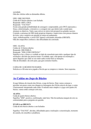 sociedade.
Odu das vitórias sobre as demandas alheias.
ODU: OBE OGUNDÁ.
Caída de15 búzios abertos e um fechado.
Responde: OBÁ e EWÁ.
Responde: “TALVEZ!”
Existe uma grande probabilidade de conseguir o empreendido, pois EWÁ representa a
força, a determinação, a iniciativa e a coragem real, que detém todo o poder para
alcançar os objetivos. Tudo o que estiver no início terá perspectivas grandes sucesso.
Contudo, a presença de OBÁ pode propiciar disputas e imprevistos com poucas chances
de êxito, caso o negócio em questão já esteja em andamento.
Aqui, simbolicamente, o orixá EXU aparece solicitando oferendas (OBUKÓ).
Odu dos empecilhos confusos e das dificuldades de conclusão.
ODU: ALAFIA
Caídas de 16 búzios abertos
Responde: ORUNMILÁ.
Responde: “SIM, COM CERTEZA!”
Significa a luz, a força e a verdade ao lado do consulente para todo e qualquer tipo de
resolução e decisão que precisa tomar. O cuidado, aqui, está apenas na orientação e
apoio daqueles que estão ao seu redor saiba avaliar bem as intenções.
Odu da felicidade e da sorte pura, que gera somente triunfos.
CAÍDA DE 16 BÚZIOS FECHADOS.
Solicita-se a Ifá uma nova jogada a fim de que se comprove o intento. Sem respostas.
_____________________________________________________________________________
As Caídas no Jogo de Búzios
Já aqui falámos do óraculo dos Orixás, o jogo de búzios. Hoje vamos começar a
perceber um pouco como nos chegam as mensagens dos Orixás através do jogo, e como
é basicamente interpretada cada caída. O método mais simples é o jogo com quatro (4)
búzios, vamos então começar com esse.
ALAFIA:
Caída de quatro búzios abertos:
Significa “SIM”, positivo, confirmação, tudo bem. Não há nenhuma margem de erro ou
contrariedade para a pergunta em questão.
ETAWA ou ORUSUN:
Caída de três búzios abertos e um fechados
Significa “TALVEZ”, dúvidas, dificuldades para a realização e concretização, momento
de cautela, de conselhos e prudência.
 