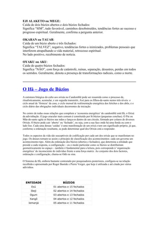 EJI ALAKETO ou MEGE:
Caída de dois búzios abertos e dois búzios fechados:
Significa “SIM”, tudo favorável, caminhos desobstruídos, tendências fortes ao sucesso e
progresso espiritual. Geralmente, confirma a pergunta anterior.
OKARAN ou TAUAR:
Caída de um búzio aberto e três fechados:
Significa “TALVEZ”, negativo, tendências fortes a inimizades, problemas pessoais que
interferem atrapalhando a vida material, retrocesso espiritual.
No lado positivo, recebimento de notícia.
OYAKU ou AKU:
Caída de quatro búzios fechados:
Significa “NÃO”, com força de catástrofe, ruínas, separação, desastres, perdas em todos
os sentidos. Geralmente, denota a presença de transformações radicais, como a morte.
_____________________________________________________________________________
O Ifá – Jogo de Búzios
A estrutura litúrgica do culto aos orixás no Candomblé pode ser resumida como o processo de,
ritualisticamente, acumular, e em seguida transmitir, Axé para os filhos-de-santo nestes três níveis: o
ciclo anual de ‘firmeza’ da casa, o ciclo mensal de realimentação energética dos fetiches e dos abôs, e o
ciclo diário das obrigações individuais decorrentes da iniciação.
No centro de todas essas relações que compõem a ‘economia energética’ do candomblé está Ifá, o Orixá
da adivinhação. O jogo oracular mais comum é constituído por l6 búzios (pequenas conchas). O Pai ou
Mãe-de-santo agita os búzios nas mãos e lança-os dentro de um círculo, formado por colares de diversos
Orixás. O búzio pode cair ‘aberto’ ou ‘fechado’, ou seja, com a sua face onde há uma fenda ou com o
lado liso. Cada uma dessas ‘caídas’ é uma manifestação de um orixá e tem um significado próprio, já que,
conforme a ordenação resultante, se pode determinar qual dos Orixás está a responder.
Todos os aspectos da vida são susceptíveis de codificação por cada um dos orixás que se manifestam no
jogo. Os deuses tornam-se assim o princípio de classificação dos acontecimentos: cada um governa um
acontecimento-tipo. Além da ordenação dos búzios (abertos e fechados), que determina a entidade que
preside a cada resposta, a configuração – ou o modo particular como os búzios se distribuíram
geometricamente no espaço – também é fundamental para a leitura, pois corresponde à ‘organização
energética’ do inconsciente do indivíduo frente a uma força matriz. Ao conjunto dos dois factores,
ordenação e configuração, chama-se Odú ou sina.
O Sistema de Ifá, embora bastante contestado por pesquisadores posteriores, configura-se na relação
recolhida e apresentada por Roger Bastide e Pierre Verger, que hoje é utilizada e até citada por vários
adivinhos.
ENTIDADE BÚZIOS
Exú 01 abertos e 15 fechados
Ibeji 02 abertos e 14 fechados
Ogum 03 abertos e 13 fechados
Xangô 04 abertos e 12 fechados
Iemanjá 05 abertos e 11 fechados
 