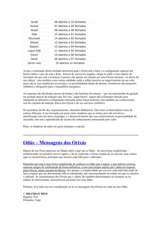 Iansã 06 abertos e 10 fechados
Oxóssi 07 abertos e 09 fechados
Oxalá 08 abertos e 08 fechados
Obá 15 abertos e 01 fechados
Oxumaré 14 abertos e 02 fechados
Omulú 13 abertos e 03 fechados
Ossaim 12 abertos e 04 fechados
Logun Edé 11 abertos e 05 fechados
Oxum 10 abertos e 06 fechados
Nanã 09 abertos e 07 fechados
Lance nulo 16 abertos ou fechados
Assim, a ordenação aberto-fechado determina qual o Orixá está a falar, e a configuração espacial dos
búzios indica o que ele está a dizer. Através de sucessivas jogadas, chega-se então a uma espécie de
inventário do que está a acontecer à pessoa, não apenas em relação aos seus Orixás tutelares, ‘os donos da
sua cabeça’, mas também como outras entidades estão a influir positiva ou negativamente na sua vida,
quais são as suas tendências recorrentes e as possibilidades diante do destino. Geralmente são propostos
trabalhos e obrigações para o reequilíbrio energético.
As respostas são decifradas através de lendas e das histórias dos deuses – que são transmitidas de geração
em geração através da tradição oral. Por isso, ‘jogar búzios’ requer não só bastante intuição para
interpretar as diferentes configurações formadas pelas forças-matrizes, mas também um conhecimento
oral do conjunto da tradição mítica dos Orixás e do seu universo simbólico.
Os sacerdotes de Ifá são, originariamente, chamados Babalawós. Eles eram os historiadores orais da
cultura Africana. A sua iniciação era muito mais complexa que as outras, pois não envolvia a
identificação com um único arquétipo, e o desenvolvimento das suas características na personalidade do
iniciando, mas sim o aprendizado de séculos de conhecimento armazenado pelo culto.
Hoje, os zeladores de santo em geral manejam o oráculo.
_____________________________________________________________________________
Odús – Mensagens dos Orixás
Depois de nos Posts anteriores ter falado sobre o que são os Odús – de uma forma simplificada –
estabelecendo um paralelo com os signos, e de ter explicado a forma simples de os calcular, hoje coloco
aqui as características principais que encerra cada Odú para o indivíduo.
Relembro que esta é uma forma simplificada de conhecer os Odús que o regem, e que embora correcta,
carecerá sempre de confirmação de forma definitiva, e essa será sempre aquela que é dada em resposta
pelos Orixás, numa consulta de Búzios. Isto porque, a complexidade que envolve cada indivíduo pode de
facto originar que um determinado Odú se sobreponha, não necessariamente na ordem em que os cálculos
o indicam. As características dos Orixás que o regem são também determinantes no acentuar ou no
esbater de determinadas características presentes nos seus Odús.
Portanto, leve tudo isso em consideração ao ler as mensagens dos Orixás em cada um dos Odús.
1. OKANRAN MEJI
Regente: Exú
Elemento: Fogo
 