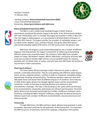 Salvatore Tarantino
17 February 2016
Sporting Company: National Basketball Association (NBA)
Cause: Environmental Awareness
Partnership: Green Sports Alliance with NBA Cares
National Basketball Association (NBA)
The NBA is a men’s professional basketball league in North America,
unanimously considered the premier league in the world. It has 30 franchised members
(29 in the United States and 1 in Canada). The league was founded in 1946, in New York
City. The league is widely popular, as it accumulated 5.18 billion dollars of revenue in
the 2014-2015 Season. The league currently has a number of marketable players, such
as LeBron James, Stephen Curry, and Kevin Durant. During the 2014-2015 Season,
sponsorship spending totaled $739 million, an 8.9% increase from the previous year.
NBA Cares, the league’s social responsibility program, has a number of different
programs that help promote the league’s commitment to addressing and promoting
different social issues around the world. The initiative’s within NBA Cares includes;
Hoops for Troops, My Brother’s Keeper, NBA Fit, NBA Green, and Season of Giving. NBA
Cares was launched in October 2005 and has since raised $270 million for charities,
provided over 3.5 million hours of service, and built more than 995 homes for families to
live and learn in their communities.
Green Sports Alliance
The Green Sports Alliance leverages market influences of sports in order to
promote sustainable communities. They do so by working with different sports leagues,
teams, venues, corporate partners, and fans in order to incorporate renewable energy,
healthy food, recycling, and preservation. The Alliance members represent more than
300 sports teams and venues from 20 different leagues in 14 countries. Since February
of 2010, Green Sports Alliance has brought together teams and the environmental
community in order to find ways to develop practices and solutions to their
environmental challenges. The hope is that by doing so, the sports world can find ways
to be environmentally responsible, while being cost-efficient and innovative. The Green
Sports Alliance was conceived and founded by a number of different northwest sports
franchises, including the NBA’s Portland Trailblazers, along with the Natural Resources
Defense Council and a number of different environmentally conscious businesses and
advocacy groups.
Partnership
Through NBA Green, the NBA and Green Sports Alliance have partnered in order
to promote awareness and funds for the protection of the environment. For awareness,
the NBA has put on an awareness and service campaign, using players and coaches.
 