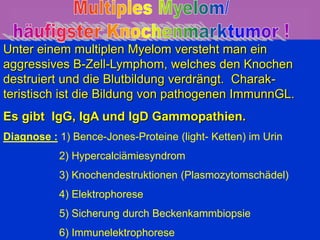 Multiples Myelom
Plasmozytom
Unter einem multiplen Myelom versteht man ein
aggressives B-Zell-Lymphom, welches den Knochen
destruiert und die Blutbildung verdrängt. Charak-
teristisch ist die Bildung von pathogenen ImmunnGL.
Es gibt IgG, IgA und IgD Gammopathien.
Diagnose : 1) Bence-Jones-Proteine (light- Ketten) im Urin
2) Hypercalciämiesyndrom
3) Knochendestruktionen (Plasmozytomschädel)
4) Elektrophorese
5) Sicherung durch Beckenkammbiopsie
6) Immunelektrophorese
 