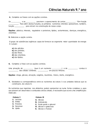 Ciências Naturais 9.º ano
2 / 6
4. Completa as frases com as opções corretas.
Os __________ e as __________ previnem o aparecimento de certas __________. Têm função
__________. Para além destas funções, os primeiros nutrientes referidos apresentam, também,
função __________ pois entram na constituição do nosso corpo.
Opções: plástica, minerais, reguladora e protetora, lípidos, avitaminoses, doenças, energética,
vitaminas.
5. Seleciona a opção correta.
O grupo de substâncias orgânicas capaz de fornecer ao organismo maior quantidade de energia
é o grupo:
a) dos glícidos.
b) dos prótidos.
c) das fibras.
d) das vitaminas.
e) dos lípidos.
6. Completa a frase com as opções corretas.
Uma privação de __________ (que é um nutriente __________) e de __________ conduz à
__________ das células cerebrais, __________, em poucos minutos.
Opções: droga, glicose, ativação, oxigénio, neurónios, tóxico, morte, energético.
7. Estabelece a correspondência entre os nutrientes da coluna I e as unidades básicas que os
constituem, da coluna II.
Os nutrientes que ingerimos nos alimentos podem apresentar-se numa forma complexa e, para
que possam ser absorvidos e conduzidos até às células, é necessário que ocorra uma simplificação
molecular.
Coluna I
1. Lactose
2. Amido
3. Proteína
4. Sacarose
5. Lípido
Coluna II
A. Glicose
B. Aminoácido
C. Ácido gordo e glicerol
D. Glicose e galactose
E. Glicose e frutose
 