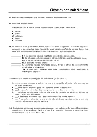 Ciências Naturais 9.º ano
4 / 6
12. Explica como procederias para detetar a presença de glicose numa uva.
13. Seleciona a opção correta.
O soluto de Lugol e a água iodada são indicadores usados para a deteção de …
a) glicose.
b) lípidos.
c) proteínas.
d) amido.
e) sacarose.
14. Os minerais cujas quantidades diárias necessárias para o organismo são muito pequenas,
designam-se de elementos traço. No entanto, a sua ingestão insuficiente provoca danos. Para
cada uma das seguintes afirmações, identifica o elemento traço em questão.
__________ I. A sua carência provoca fragilidade esquelética e osteoporose.
__________ II. Da falta deste elemento decorre cáries dentárias e desmineralização óssea.
__________ III. A sua carência está na origem do bócio.
__________ IV. A sua falta provoca anemia.
__________ V. A carência provoca imaturidade sexual, devido ao atraso do desenvolvimento
das gónadas, e dermatites.
__________ VI. A falta deste elemento tem como consequência dores musculares e
perturbações cardíacas.
15.Classifica as seguintes afirmações em verdadeiras (V) ou falsas (F).
A. ___ A anorexia nervosa, a bulimia nervosa e a compulsão alimentar são exemplos de
distúrbios alimentares.
B. ___ Uma pessoa anorética pode vir a sofrer de anemia e desnutrição.
C. ___ Da compulsão alimentar decorrem problemas nos dentes e nos rins.
D. ___ A bulimia nervosa caracteriza-se pela ingestão excessiva de alimentos, seguida de
vómito, provocado pelo doente.
E. ___ A obesidade e diabetes tipo 2 são consequências da bulimia nervosa.
F. ___ A compulsão alimentar e a anorexia são distúrbios opostos, sendo a primeira
caracterizada por uma magreza extrema.
16. Os distúrbios alimentares são doenças relacionadas com a alimentação, que estão associadas
normalmente à adolescência. Explica o que é a compulsão alimentar e menciona duas
consequências para a saúde do doente.
 