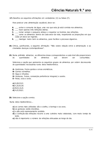 Ciências Naturais 9.º ano
5 / 6
17.Classifica as seguintes afirmações em verdadeiras (V) ou falsas (F).
Para praticar uma alimentação saudável, deve-se:
A. ___ evitar o consumo de água, uma vez que esta já está contida nos alimentos.
B. ___ fazer apenas três refeições diárias.
C. ___ tomar sempre o pequeno almoço e respeitar os horários das refeições.
D. ___ variar os alimentos dentro de cada setor da roda, respeitando as proporções em que
cada um deve ser ingerido.
E. ___ mastigar muito bem os alimentos, para facilitar o processo digestivo.
18. Critica, justificando, a seguinte afirmação: “Não existe relação entre a alimentação e as
chamadas doenças contemporâneas”.
19. Numa pirâmide alimentar, as diferentes áreas correspondentes a cada nível são proporcionais
às quantidades de alimentos que devem ser consumidas.
Seleciona a opção que apresenta os seguintes grupos de alimentos por ordem decrescente
de quantidades necessárias numa dieta mediterrânica.
A- Azeitonas, frutos gordos e ervas aromáticas.
B- Carnes vermelhas.
C- Água e infusões.
D- Verduras, frutas, cereais(de preferência integrais) e azeite.
E- Peixe, ovos e aves.
a) A,B,E,D,C.
b) C,D,A,E,B.
c) B,E,C,A,D.
d) A,E,D,B,C.
20. Seleciona a opção correta.
Numa dieta mediterrânica...
a) as carnes mais utilizadas são o coelho, o borrego e as aves.
b) as gorduras estão interditas.
c) o pão está expressamente proibido.
d) a confeção das refeições recorre a uma culinária muito elaborada, com muito tempo de
lume.
e) não é importante o número de refeições efetuadas ao longo do dia.
 