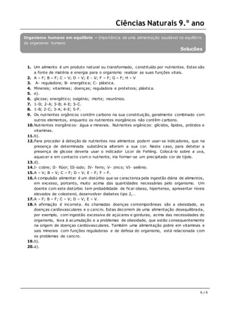 Ciências Naturais 9.º ano
6 / 6
Organismo humano em equilíbrio – Importância de uma alimentação saudável no equilíbrio
do organismo humano
Soluções
1. Um alimento é um produto natural ou transformado, constituído por nutrientes. Estes são
a fonte de matéria e energia para o organismo realizar as suas funções vitais.
2. A – F; B – F; C – V; D – V; E - V; F – F; G – F; H – V
3. A- reguladora; B- energética; C- plástica.
4. Minerais; vitaminas; doenças; reguladora e protetora; plástica.
5. e).
6. glicose; energético; oxigénio; morte; neurónios.
7. 1-D; 2-A; 3-B; 4-E; 5-C.
8. 1-B; 2-C; 3-A; 4-E; 5-F.
9. Os nutrientes orgânicos contêm carbono na sua constituição, geralmente combinado com
outros elementos, enquanto os nutrientes inorgânicos não contêm carbono.
10.Nutrientes inorgânicos: água e minerais. Nutrientes orgânicos: glícidos, lípidos, prótidos e
vitaminas.
11.b).
12.Para proceder à deteção de nutrientes nos alimentos podem usar-se indicadores, que na
presença de determinada substância alteram a sua cor. Neste caso, para detetar a
presença de glicose deveria usar o indicador Licor de Fehling. Colocá-lo sobre a uva,
aquecer e em contacto com o nutriente, iria formar-se um precipitado cor de tijolo.
13.d).
14.I- cobre; II- flúor; III-iodo; IV- ferro; V- zinco; VI- selénio.
15.A – V; B – V; C – F; D – V; E - F; F – F.
16.A compulsão alimentar é um distúrbio que se caracteriza pela ingestão diária de alimentos,
em excesso, portanto, muito acima das quantidades necessárias pelo organismo. Um
doente com este distúrbio tem probabilidade de ficar obeso, hipertenso, apresentar níveis
elevados de colesterol, desenvolver diabetes tipo 2,…
17.A – F; B – F; C – V; D – V; E – V.
18.A afirmação é incorreta. As chamadas doenças contemporâneas são a obesidade, as
doenças cardiovasculares e o cancro. Estas decorrem de uma alimentação desequilibrada,
por exemplo, com ingestão excessiva de açúcares e gorduras, acima das necessidades do
organismo, leva à acumulação e a problemas de obesidade, que estão consequentemente
na origem de doenças cardiovasculares. Também uma alimentação pobre em vitaminas e
sais minerais com funções reguladoras e de defesa do organismo, está relacionada com
os problemas de cancro.
19.b).
20.a).
 