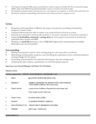 • Arriving percentage for COH expense, preliminaries, indirect expense to finalize the Over head profit margin
(OHP), Apart from OHP fixing material and labor expense to monitor the profit margin.
• Providing the estimated labor and material cost to site engineer/cost engineer to monitor and control the cost .
• Develop an estimation methodology and maintain with actual execution / progress on site
Costing:
• Preparation of Costing Sheet to Monitor the project execution by controlling of materials &
manpower, Vendor works .
• Tracking & Monitoring Cash inflow & outflow every month of Project & Central over heads.
• Preparing the Costing sheet and doing Reconciliation of the project expenditure Vs Estimation expenditure
• Preparing Profitability statement/ costing sheet for every project every month to monitor the
material & labor expense and OHP.
• Working on AutoCAD drawings to arrive BOQ (Bill of Quantities) and preparing As-installed
Drawings as per executed projects.
Cost controlling:
• Shifting closed projects stock to other running projects or do scrap sales to avoid loss
• Maintaining existing quality manpower and controlling the requirement of new technicians based on
estimated budget for the project,
• Controlling of procuring the new materials and trying to clear the existing stock ,
• Analyzing the other expense , preliminaries to control the project expense.
Reporting to the General Manager and Senior Vice President
PROJECT TWO:
Previous organization: TOPAZ- ENGINEERING, ABUDHABI- UAE
• ROLE : QUANTITY SURVEYOR (OIL& GAS)
• PROJECT : MOBILE OFFSHORE OIL PRODUCTION AND STORAGE .
. UNIT (MOPU)-Offshore Oïl construction
• Project details : construction of offshore oil production and storage unit ,
Total weight around 14000 tons.
• Project Value : 65 million dollars (USD)
• CLIENT : TALISMAN ENERGY, NORWAY
• SUB-CONTRACT TO : SINGLE BOUY MOORINGS LTD (SBM)
• PERIOD :[OCT 2008 – MAR 2010]
RESPONSIBILITY
 