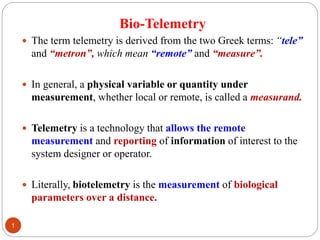 Bio-Telemetry
 The term telemetry is derived from the two Greek terms: “tele”
and “metron”, which mean “remote” and “measure”.
 In general, a physical variable or quantity under
measurement, whether local or remote, is called a measurand.
 Telemetry is a technology that allows the remote
measurement and reporting of information of interest to the
system designer or operator.
 Literally, biotelemetry is the measurement of biological
parameters over a distance.
1
 