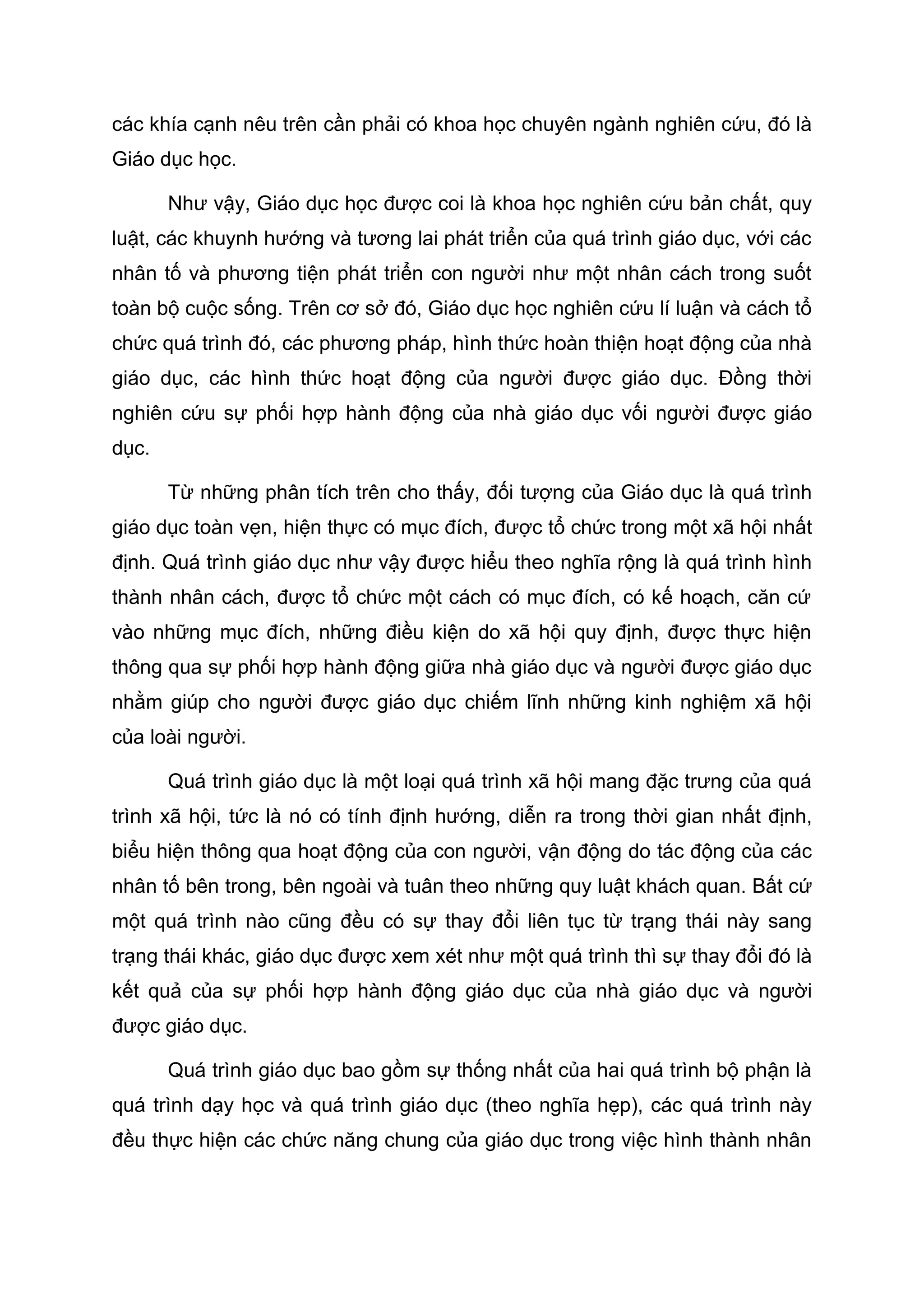 các khía cạnh nêu trên cần phải có khoa học chuyên ngành nghiên cứu, đó là
Giáo dục học.
Như vậy, Giáo dục học được coi là khoa học nghiên cứu bản chất, quy
luật, các khuynh hướng và tương lai phát triển của quá trình giáo dục, với các
nhân tố và phương tiện phát triển con người như một nhân cách trong suốt
toàn bộ cuộc sống. Trên cơ sở đó, Giáo dục học nghiên cứu lí luận và cách tổ
chức quá trình đó, các phương pháp, hình thức hoàn thiện hoạt động của nhà
giáo dục, các hình thức hoạt động của người được giáo dục. Đồng thời
nghiên cứu sự phối hợp hành động của nhà giáo dục vối người được giáo
dục.
Từ những phân tích trên cho thấy, đối tượng của Giáo dục là quá trình
giáo dục toàn vẹn, hiện thực có mục đích, được tổ chức trong một xã hội nhất
định. Quá trình giáo dục như vậy được hiểu theo nghĩa rộng là quá trình hình
thành nhân cách, được tổ chức một cách có mục đích, có kế hoạch, căn cứ
vào những mục đích, những điều kiện do xã hội quy định, được thực hiện
thông qua sự phối hợp hành động giữa nhà giáo dục và người được giáo dục
nhằm giúp cho người được giáo dục chiếm lĩnh những kinh nghiệm xã hội
của loài người.
Quá trình giáo dục là một loại quá trình xã hội mang đặc trưng của quá
trình xã hội, tức là nó có tính định hướng, diễn ra trong thời gian nhất định,
biểu hiện thông qua hoạt động của con người, vận động do tác động của các
nhân tố bên trong, bên ngoài và tuân theo những quy luật khách quan. Bất cứ
một quá trình nào cũng đều có sự thay đổi liên tục từ trạng thái này sang
trạng thái khác, giáo dục được xem xét như một quá trình thì sự thay đổi đó là
kết quả của sự phối hợp hành động giáo dục của nhà giáo dục và người
được giáo dục.
Quá trình giáo dục bao gồm sự thống nhất của hai quá trình bộ phận là
quá trình dạy học và quá trình giáo dục (theo nghĩa hẹp), các quá trình này
đều thực hiện các chức năng chung của giáo dục trong việc hình thành nhân
 