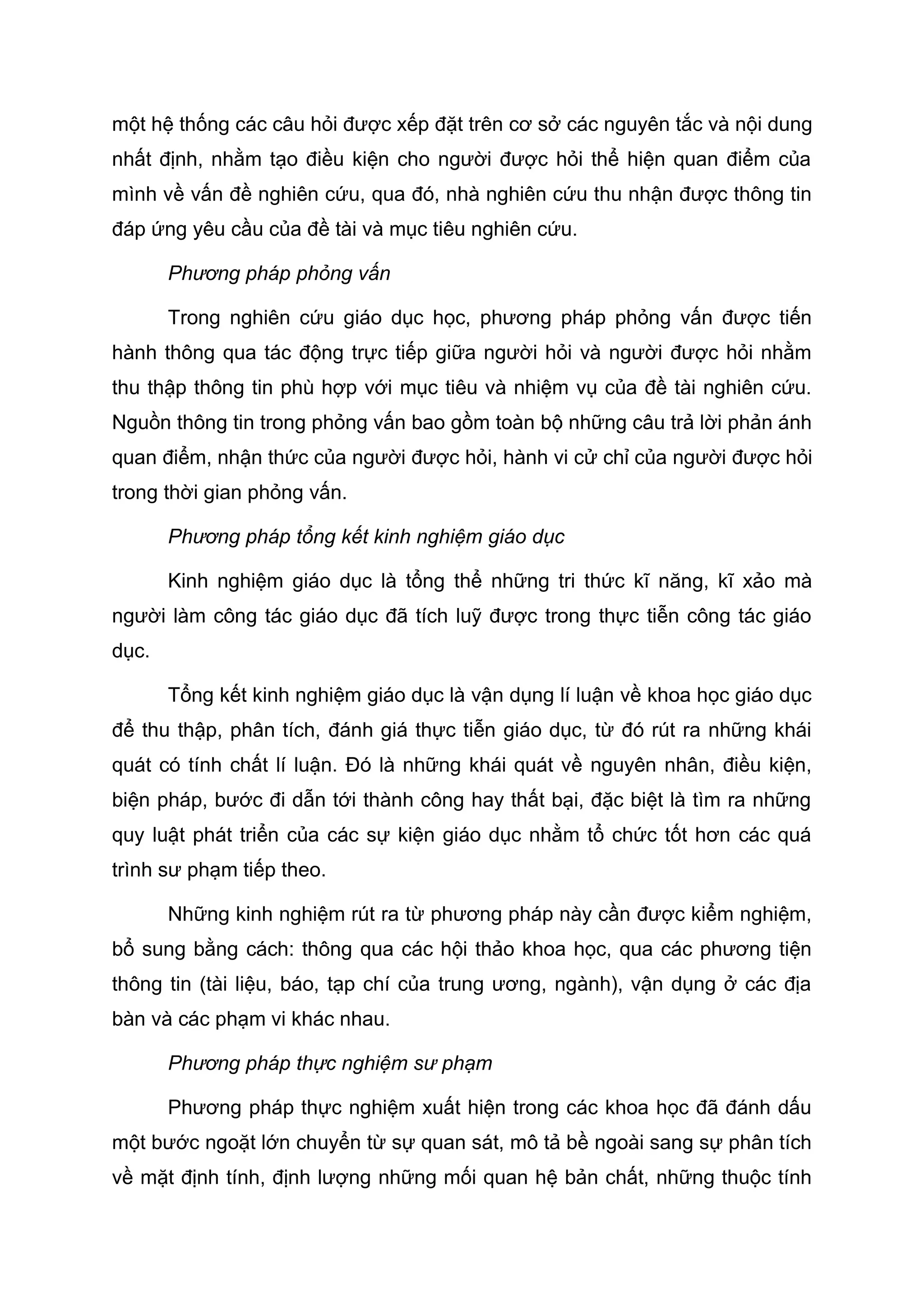 một hệ thống các câu hỏi được xếp đặt trên cơ sở các nguyên tắc và nội dung
nhất định, nhằm tạo điều kiện cho người được hỏi thể hiện quan điểm của
mình về vấn đề nghiên cứu, qua đó, nhà nghiên cứu thu nhận được thông tin
đáp ứng yêu cầu của đề tài và mục tiêu nghiên cứu.
Phương pháp phỏng vấn
Trong nghiên cứu giáo dục học, phương pháp phỏng vấn được tiến
hành thông qua tác động trực tiếp giữa người hỏi và người được hỏi nhằm
thu thập thông tin phù hợp với mục tiêu và nhiệm vụ của đề tài nghiên cứu.
Nguồn thông tin trong phỏng vấn bao gồm toàn bộ những câu trả lời phản ánh
quan điểm, nhận thức của người được hỏi, hành vi cử chỉ của người được hỏi
trong thời gian phỏng vấn.
Phương pháp tổng kết kinh nghiệm giáo dục
Kinh nghiệm giáo dục là tổng thể những tri thức kĩ năng, kĩ xảo mà
người làm công tác giáo dục đã tích luỹ được trong thực tiễn công tác giáo
dục.
Tổng kết kinh nghiệm giáo dục là vận dụng lí luận về khoa học giáo dục
để thu thập, phân tích, đánh giá thực tiễn giáo dục, từ đó rút ra những khái
quát có tính chất lí luận. Đó là những khái quát về nguyên nhân, điều kiện,
biện pháp, bước đi dẫn tới thành công hay thất bại, đặc biệt là tìm ra những
quy luật phát triển của các sự kiện giáo dục nhằm tổ chức tốt hơn các quá
trình sư phạm tiếp theo.
Những kinh nghiệm rút ra từ phương pháp này cần được kiểm nghiệm,
bổ sung bằng cách: thông qua các hội thảo khoa học, qua các phương tiện
thông tin (tài liệu, báo, tạp chí của trung ương, ngành), vận dụng ở các địa
bàn và các phạm vi khác nhau.
Phương pháp thực nghiệm sư phạm
Phương pháp thực nghiệm xuất hiện trong các khoa học đã đánh dấu
một bước ngoặt lớn chuyển từ sự quan sát, mô tả bề ngoài sang sự phân tích
về mặt định tính, định lượng những mối quan hệ bản chất, những thuộc tính
 