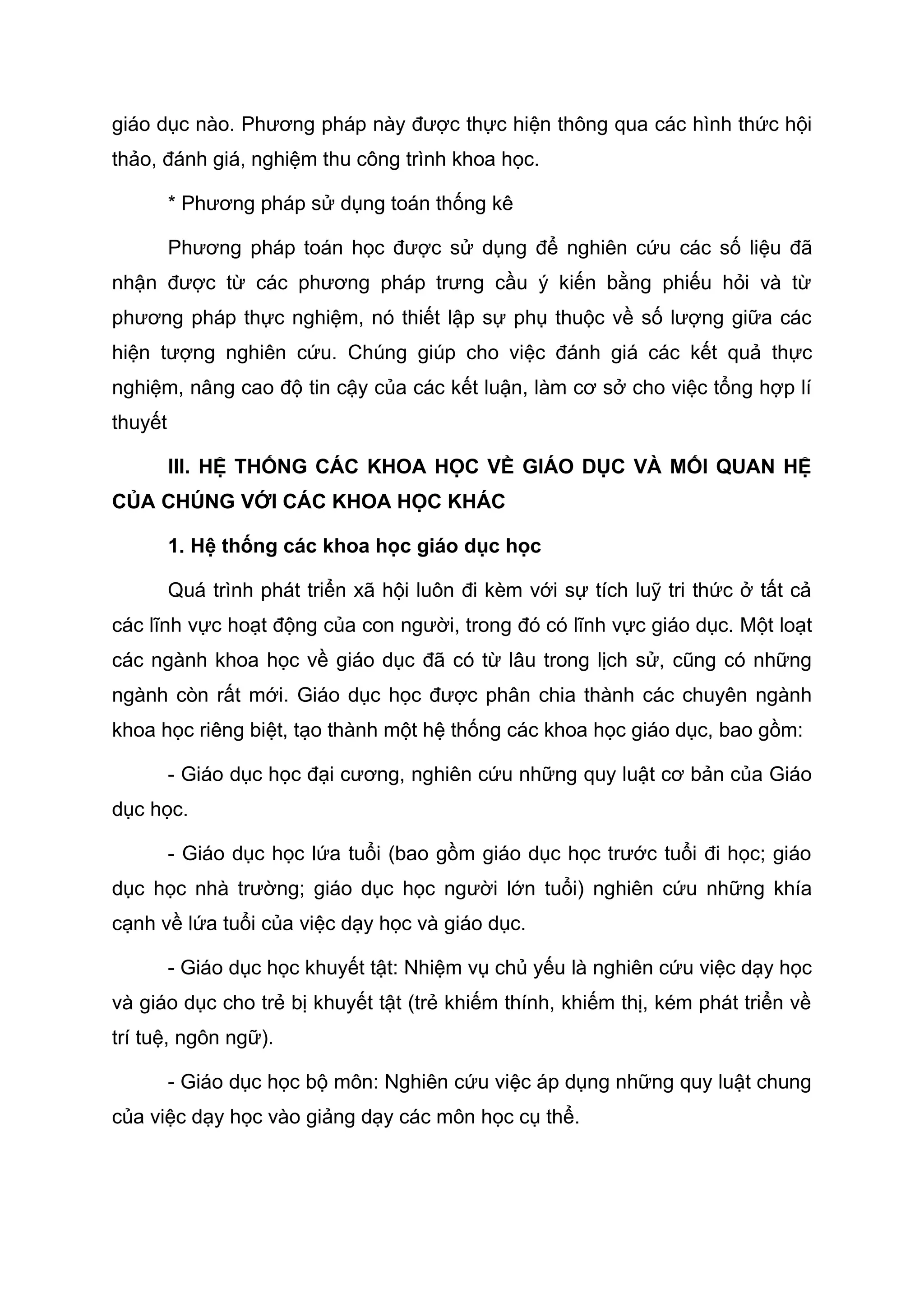 giáo dục nào. Phương pháp này được thực hiện thông qua các hình thức hội
thảo, đánh giá, nghiệm thu công trình khoa học.
* Phương pháp sử dụng toán thống kê
Phương pháp toán học được sử dụng để nghiên cứu các số liệu đã
nhận được từ các phương pháp trưng cầu ý kiến bằng phiếu hỏi và từ
phương pháp thực nghiệm, nó thiết lập sự phụ thuộc về số lượng giữa các
hiện tượng nghiên cứu. Chúng giúp cho việc đánh giá các kết quả thực
nghiệm, nâng cao độ tin cậy của các kết luận, làm cơ sở cho việc tổng hợp lí
thuyết
III. HỆ THỐNG CÁC KHOA HỌC VỀ GIÁO DỤC VÀ MỐI QUAN HỆ
CỦA CHÚNG VỚI CÁC KHOA HỌC KHÁC
1. Hệ thống các khoa học giáo dục học
Quá trình phát triển xã hội luôn đi kèm với sự tích luỹ tri thức ở tất cả
các lĩnh vực hoạt động của con người, trong đó có lĩnh vực giáo dục. Một loạt
các ngành khoa học về giáo dục đã có từ lâu trong lịch sử, cũng có những
ngành còn rất mới. Giáo dục học được phân chia thành các chuyên ngành
khoa học riêng biệt, tạo thành một hệ thống các khoa học giáo dục, bao gồm:
- Giáo dục học đại cương, nghiên cứu những quy luật cơ bản của Giáo
dục học.
- Giáo dục học lứa tuổi (bao gồm giáo dục học trước tuổi đi học; giáo
dục học nhà trường; giáo dục học người lớn tuổi) nghiên cứu những khía
cạnh về lứa tuổi của việc dạy học và giáo dục.
- Giáo dục học khuyết tật: Nhiệm vụ chủ yếu là nghiên cứu việc dạy học
và giáo dục cho trẻ bị khuyết tật (trẻ khiếm thính, khiếm thị, kém phát triển về
trí tuệ, ngôn ngữ).
- Giáo dục học bộ môn: Nghiên cứu việc áp dụng những quy luật chung
của việc dạy học vào giảng dạy các môn học cụ thể.
 