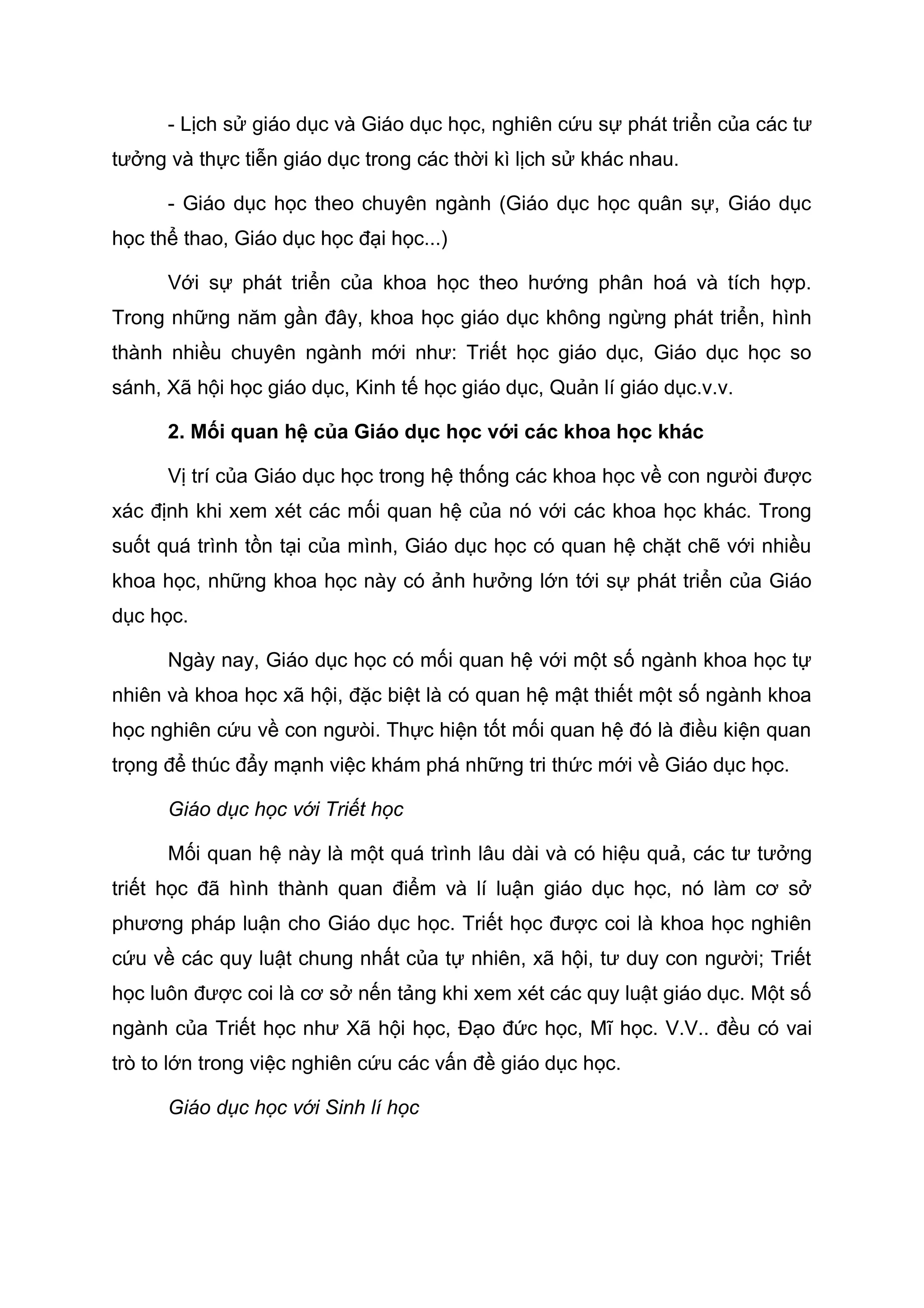 - Lịch sử giáo dục và Giáo dục học, nghiên cứu sự phát triển của các tư
tưởng và thực tiễn giáo dục trong các thời kì lịch sử khác nhau.
- Giáo dục học theo chuyên ngành (Giáo dục học quân sự, Giáo dục
học thể thao, Giáo dục học đại học...)
Với sự phát triển của khoa học theo hướng phân hoá và tích hợp.
Trong những năm gần đây, khoa học giáo dục không ngừng phát triển, hình
thành nhiều chuyên ngành mới như: Triết học giáo dục, Giáo dục học so
sánh, Xã hội học giáo dục, Kinh tế học giáo dục, Quản lí giáo dục.v.v.
2. Mối quan hệ của Giáo dục học với các khoa học khác
Vị trí của Giáo dục học trong hệ thống các khoa học về con ngưòi được
xác định khi xem xét các mối quan hệ của nó với các khoa học khác. Trong
suốt quá trình tồn tại của mình, Giáo dục học có quan hệ chặt chẽ với nhiều
khoa học, những khoa học này có ảnh hưởng lớn tới sự phát triển của Giáo
dục học.
Ngày nay, Giáo dục học có mối quan hệ với một số ngành khoa học tự
nhiên và khoa học xã hội, đặc biệt là có quan hệ mật thiết một số ngành khoa
học nghiên cứu về con ngưòi. Thực hiện tốt mối quan hệ đó là điều kiện quan
trọng để thúc đẩy mạnh việc khám phá những tri thức mới về Giáo dục học.
Giáo dục học với Triết học
Mối quan hệ này là một quá trình lâu dài và có hiệu quả, các tư tưởng
triết học đã hình thành quan điểm và lí luận giáo dục học, nó làm cơ sở
phương pháp luận cho Giáo dục học. Triết học được coi là khoa học nghiên
cứu về các quy luật chung nhất của tự nhiên, xã hội, tư duy con người; Triết
học luôn được coi là cơ sở nến tảng khi xem xét các quy luật giáo dục. Một số
ngành của Triết học như Xã hội học, Đạo đức học, Mĩ học. V.V.. đều có vai
trò to lớn trong việc nghiên cứu các vấn đề giáo dục học.
Giáo dục học với Sinh lí học
 