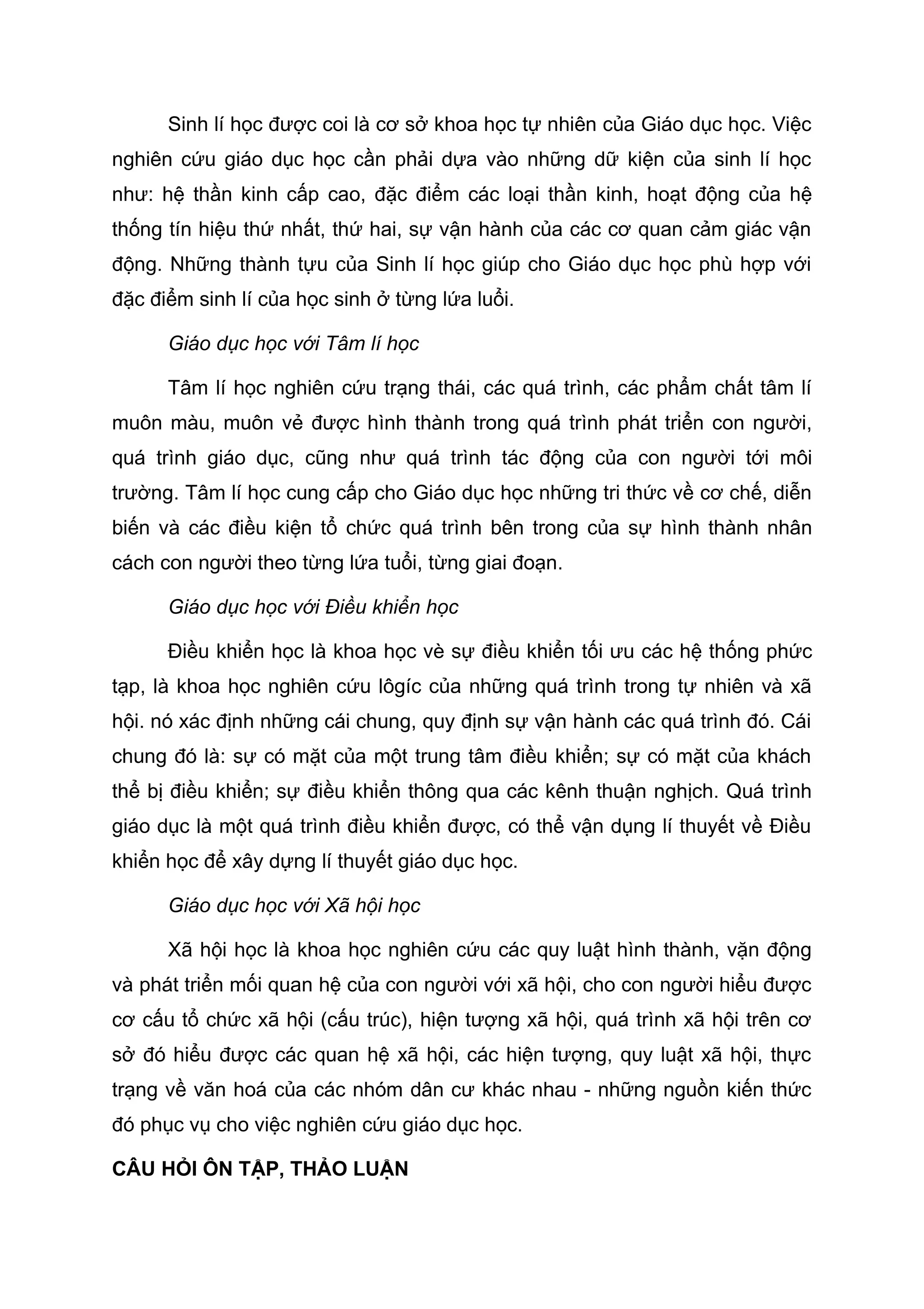 Sinh lí học được coi là cơ sở khoa học tự nhiên của Giáo dục học. Việc
nghiên cứu giáo dục học cần phải dựa vào những dữ kiện của sinh lí học
như: hệ thần kinh cấp cao, đặc điểm các loại thần kinh, hoạt động của hệ
thống tín hiệu thứ nhất, thứ hai, sự vận hành của các cơ quan cảm giác vận
động. Những thành tựu của Sinh lí học giúp cho Giáo dục học phù hợp với
đặc điểm sinh lí của học sinh ở từng lứa luổi.
Giáo dục học với Tâm lí học
Tâm lí học nghiên cứu trạng thái, các quá trình, các phẩm chất tâm lí
muôn màu, muôn vẻ được hình thành trong quá trình phát triển con người,
quá trình giáo dục, cũng như quá trình tác động của con người tới môi
trường. Tâm lí học cung cấp cho Giáo dục học những tri thức về cơ chế, diễn
biến và các điều kiện tổ chức quá trình bên trong của sự hình thành nhân
cách con người theo từng lứa tuổi, từng giai đoạn.
Giáo dục học với Điều khiển học
Điều khiển học là khoa học vè sự điều khiển tối ưu các hệ thống phức
tạp, là khoa học nghiên cứu lôgíc của những quá trình trong tự nhiên và xã
hội. nó xác định những cái chung, quy định sự vận hành các quá trình đó. Cái
chung đó là: sự có mặt của một trung tâm điều khiển; sự có mặt của khách
thể bị điều khiển; sự điều khiển thông qua các kênh thuận nghịch. Quá trình
giáo dục là một quá trình điều khiển được, có thể vận dụng lí thuyết về Điều
khiển học để xây dựng lí thuyết giáo dục học.
Giáo dục học với Xã hội học
Xã hội học là khoa học nghiên cứu các quy luật hình thành, vặn động
và phát triển mối quan hệ của con người với xã hội, cho con người hiểu được
cơ cấu tổ chức xã hội (cấu trúc), hiện tượng xã hội, quá trình xã hội trên cơ
sở đó hiểu được các quan hệ xã hội, các hiện tượng, quy luật xã hội, thực
trạng về văn hoá của các nhóm dân cư khác nhau - những nguồn kiến thức
đó phục vụ cho việc nghiên cứu giáo dục học.
CÂU HỎI ÔN TẬP, THẢO LUẬN
 