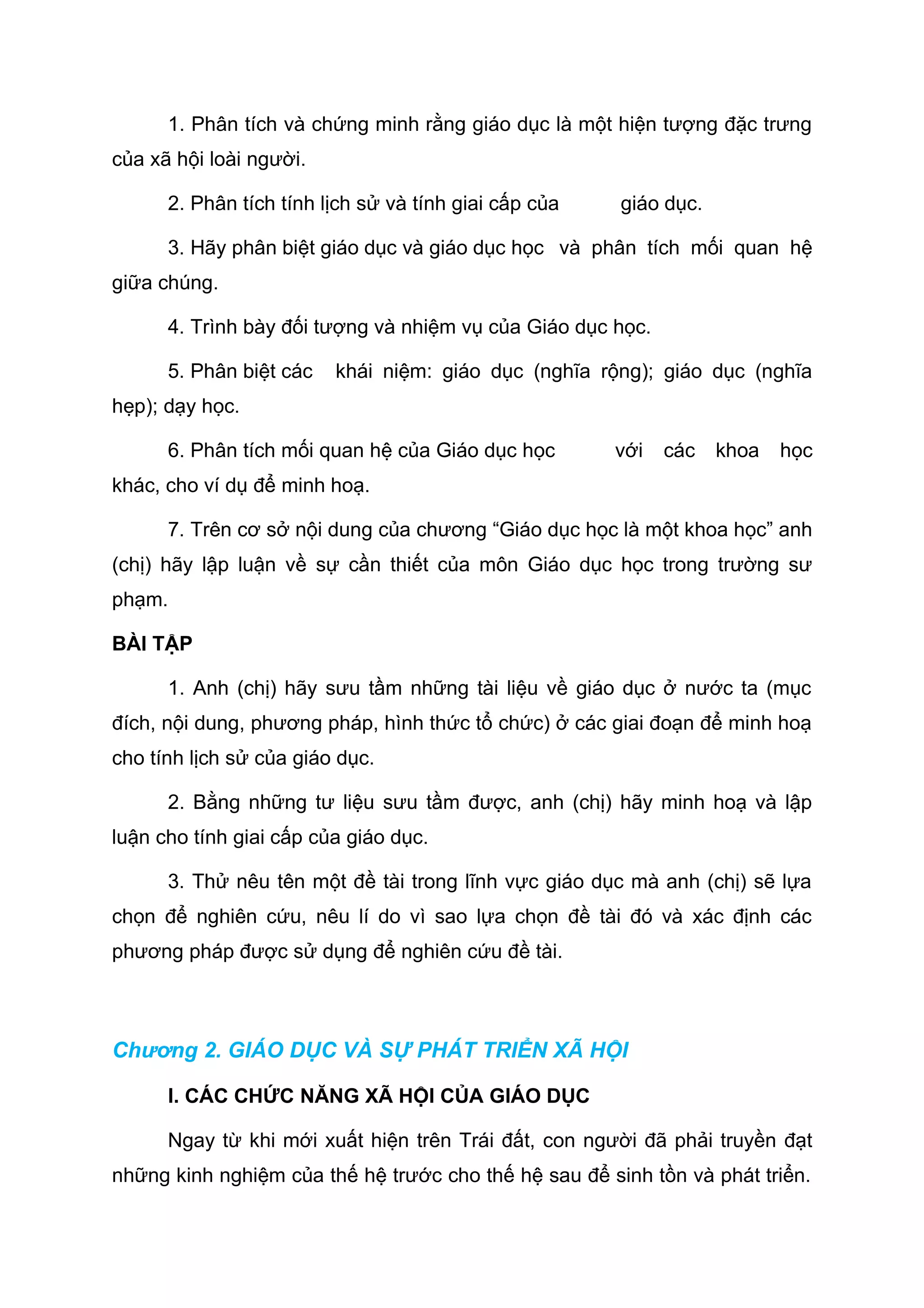 1. Phân tích và chứng minh rằng giáo dục là một hiện tượng đặc trưng
của xã hội loài người.
2. Phân tích tính lịch sử và tính giai cấp của giáo dục.
3. Hãy phân biệt giáo dục và giáo dục học và phân tích mối quan hệ
giữa chúng.
4. Trình bày đối tượng và nhiệm vụ của Giáo dục học.
5. Phân biệt các khái niệm: giáo dục (nghĩa rộng); giáo dục (nghĩa
hẹp); dạy học.
6. Phân tích mối quan hệ của Giáo dục học với các khoa học
khác, cho ví dụ để minh hoạ.
7. Trên cơ sở nội dung của chương “Giáo dục học là một khoa học” anh
(chị) hãy lập luận về sự cần thiết của môn Giáo dục học trong trường sư
phạm.
BÀI TẬP
1. Anh (chị) hãy sưu tầm những tài liệu về giáo dục ở nước ta (mục
đích, nội dung, phương pháp, hình thức tổ chức) ở các giai đoạn để minh hoạ
cho tính lịch sử của giáo dục.
2. Bằng những tư liệu sưu tầm được, anh (chị) hãy minh hoạ và lập
luận cho tính giai cấp của giáo dục.
3. Thử nêu tên một đề tài trong lĩnh vực giáo dục mà anh (chị) sẽ lựa
chọn để nghiên cứu, nêu lí do vì sao lựa chọn đề tài đó và xác định các
phương pháp được sử dụng để nghiên cứu đề tài.
Chương 2. GIÁO DỤC VÀ SỰ PHÁT TRIỂN XÃ HỘI
I. CÁC CHỨC NĂNG XÃ HỘI CỦA GIÁO DỤC
Ngay từ khi mới xuất hiện trên Trái đất, con người đã phải truyền đạt
những kinh nghiệm của thế hệ trước cho thế hệ sau để sinh tồn và phát triển.
 