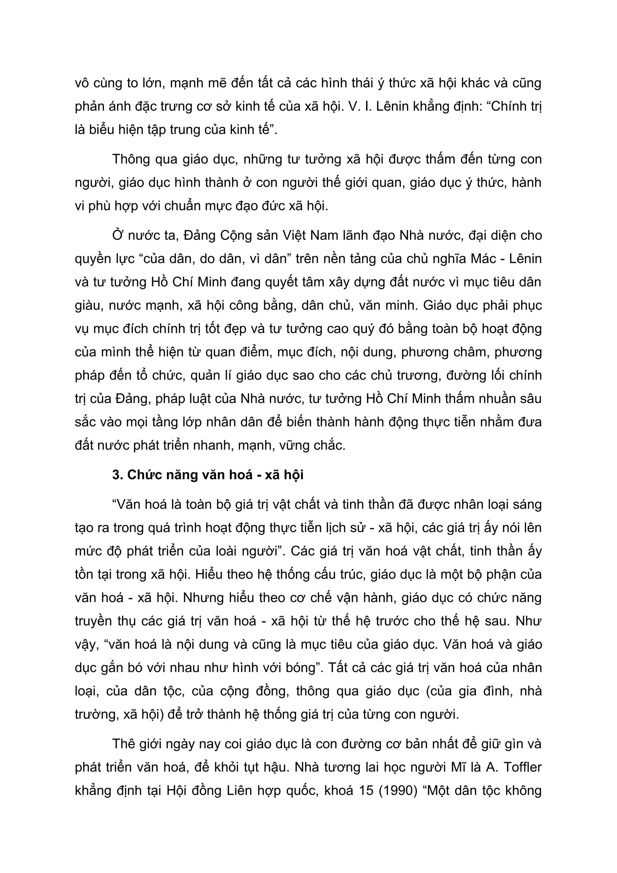 vô cùng to lớn, mạnh mẽ đến tất cả các hình thái ý thức xã hội khác và cũng
phản ánh đặc trưng cơ sở kinh tế của xã hội. V. I. Lênin khẳng định: “Chính trị
là biểu hiện tập trung của kinh tế”.
Thông qua giáo dục, những tư tưởng xã hội được thấm đến từng con
người, giáo dục hình thành ở con người thế giới quan, giáo dục ý thức, hành
vi phù hợp với chuẩn mực đạo đức xã hội.
Ở nước ta, Đảng Cộng sản Việt Nam lãnh đạo Nhà nước, đại diện cho
quyền lực “của dân, do dân, vì dân” trên nền tảng của chủ nghĩa Mác - Lênin
và tư tưởng Hồ Chí Minh đang quyết tâm xây dựng đất nước vì mục tiêu dân
giàu, nước mạnh, xã hội công bằng, dân chủ, văn minh. Giáo dục phải phục
vụ mục đích chính trị tốt đẹp và tư tưởng cao quý đó bằng toàn bộ hoạt động
của mình thể hiện từ quan điểm, mục đích, nội dung, phương châm, phương
pháp đến tổ chức, quản lí giáo dục sao cho các chủ trương, đường lối chính
trị của Đảng, pháp luật của Nhà nước, tư tưởng Hồ Chí Minh thấm nhuần sâu
sắc vào mọi tầng lớp nhân dân để biến thành hành động thực tiễn nhằm đưa
đất nước phát triển nhanh, mạnh, vững chắc.
3. Chức năng văn hoá - xã hội
“Văn hoá là toàn bộ giá trị vật chất và tinh thần đã được nhân loại sáng
tạo ra trong quá trình hoạt động thực tiễn lịch sử - xã hội, các giá trị ấy nói lên
mức độ phát triển của loài người”. Các giá trị văn hoá vật chất, tinh thần ấy
tồn tại trong xã hội. Hiểu theo hệ thống cấu trúc, giáo dục là một bộ phận của
văn hoá - xã hội. Nhưng hiểu theo cơ chế vận hành, giáo dục có chức năng
truyền thụ các giá trị văn hoá - xã hội từ thế hệ trước cho thế hệ sau. Như
vậy, “văn hoá là nội dung và cũng là mục tiêu của giáo dục. Văn hoá và giáo
dục gắn bó với nhau như hình với bóng”. Tất cả các giá trị văn hoá của nhân
loại, của dân tộc, của cộng đồng, thông qua giáo dục (của gia đình, nhà
trường, xã hội) để trở thành hệ thống giá trị của từng con người.
Thê giới ngày nay coi giáo dục là con đường cơ bản nhất để giữ gìn và
phát triển văn hoá, để khỏi tụt hậu. Nhà tương lai học người Mĩ là A. Toffler
khẳng định tại Hội đồng Liên hợp quốc, khoá 15 (1990) “Một dân tộc không
 